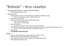 “Bollocks” – Bryn Lewellyn
• Starting simple, focus on normal runtime behavior
• Seed data patching issues later
• How it’s done!
• Add a Quantum Column to child table based on EBR SYS_CONTEXT variable
• We’ll name the Quantum Column “EDITION_NAME_QC”
• Drop the FK constraint(s)
• Add a non-virtual version column to parent/Seed table
• Holds the value of EBR editions
• We’ll name this “EDITION_NAME
• Drop PK constraint
• Recreate PK constraint with prior columns plus new version column
• Add Virtual Private Database expression to parent/Seed table to use appropriate EBR edition value
• Normal runtime code uses above EBR SYS_CONTEXT variable value
• Recreate FK
• NO CHANGES TO EXISTING DML!
Demos
• Query to show original query works without new columns in join
• Add new release to Seed Data with updated/new info
• Show same query works in both editions returning appropriate data
• Show referential integrity works
 