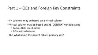 Part 1 – QCs and Foreign Key Constraints
• FK columns may be based on a virtual column
• Virtual column may be based on SYS_CONTEXT variable value
• Such as EBR’s <need name>
• QC is a virtual column
• But what about the parent table’s primary key?
 