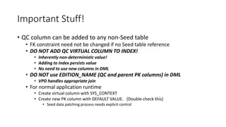 Important Stuff!
• QC column can be added to any non-Seed table
• FK constraint need not be changed if no Seed table reference
• DO NOT ADD QC VIRTUAL COLUMN TO INDEX!
• Inherently non-deterministic value!
• Adding to index persists value
• No need to use new columns in DML
• DO NOT use EDITION_NAME (QC and parent PK columns) in DML
• VPD handles appropriate join
• For normal application runtime
• Create virtual column with SYS_CONTEXT
• Create new PK column with DEFAULT VALUE. (Double check this)
• Seed data patching process needs explicit control
 