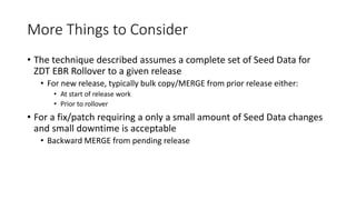 More Things to Consider
• The technique described assumes a complete set of Seed Data for
ZDT EBR Rollover to a given release
• For new release, typically bulk copy/MERGE from prior release either:
• At start of release work
• Prior to rollover
• For a fix/patch requiring a only a small amount of Seed Data changes
and small downtime is acceptable
• Backward MERGE from pending release
 