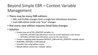 Beyond Simple EBR – Context Variable
Management
• There may be many EBR editions
• DDL and PL/SQL changes form a single line inheritance structure
• Each EBR edition holds only “true” changes
• Not every new edition requires Seed Data changes
• Solution
• Create new set of SYS_CONTEXT variable, i.e.
• RUNTIME_EDITION holds EBR edition name for current application code release
• PATCHING_EDITION holds EBR edition name for the next release
• Create a mapping table between DEFAULT_EBR and SYS_CONTEXT variable values
• RUNTIME_EDITION <> EBR Default
• Consider not using edition names
• Morph edition name into “release” values
 