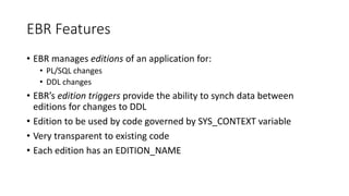 EBR Features
• EBR manages editions of an application for:
• PL/SQL changes
• DDL changes
• EBR’s edition triggers provide the ability to synch data between
editions for changes to DDL
• Edition to be used by code governed by SYS_CONTEXT variable
• Very transparent to existing code
• Each edition has an EDITION_NAME
 