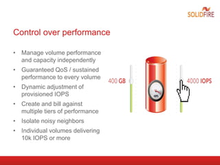 Control over performance
• Manage volume performance
and capacity independently
• Guaranteed QoS / sustained
performance to every volume
• Dynamic adjustment of
provisioned IOPS
• Create and bill against
multiple tiers of performance
• Isolate noisy neighbors
• Individual volumes delivering
10k IOPS or more
 