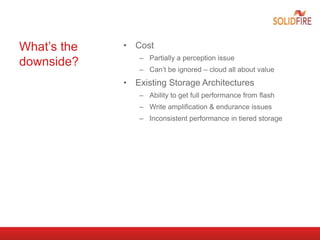 What’s the
downside?
• Cost
– Partially a perception issue
– Can’t be ignored – cloud all about value
• Existing Storage Architectures
– Ability to get full performance from flash
– Write amplification & endurance issues
– Inconsistent performance in tiered storage
 