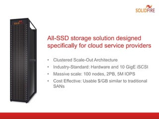 All-SSD storage solution designed
specifically for cloud service providers
• Clustered Scale-Out Architecture
• Industry-Standard: Hardware and 10 GigE iSCSI
• Massive scale: 100 nodes, 2PB, 5M IOPS
• Cost Effective: Usable $/GB similar to traditional
SANs
 