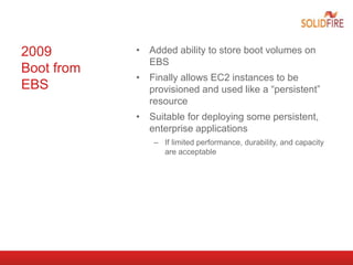 2009
Boot from
EBS
• Added ability to store boot volumes on
EBS
• Finally allows EC2 instances to be
provisioned and used like a “persistent”
resource
• Suitable for deploying some persistent,
enterprise applications
– If limited performance, durability, and capacity
are acceptable
 