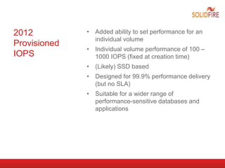 2012
Provisioned
IOPS
• Added ability to set performance for an
individual volume
• Individual volume performance of 100 –
1000 IOPS (fixed at creation time)
• (Likely) SSD based
• Designed for 99.9% performance delivery
(but no SLA)
• Suitable for a wider range of
performance-sensitive databases and
applications
 