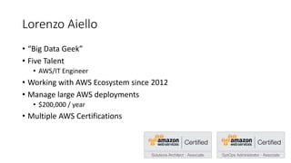 Lorenzo Aiello
• “Big Data Geek”
• Five Talent
• AWS/IT Engineer
• Working with AWS Ecosystem since 2012
• Manage large AWS deployments
• $200,000 / year
• Multiple AWS Certifications
 