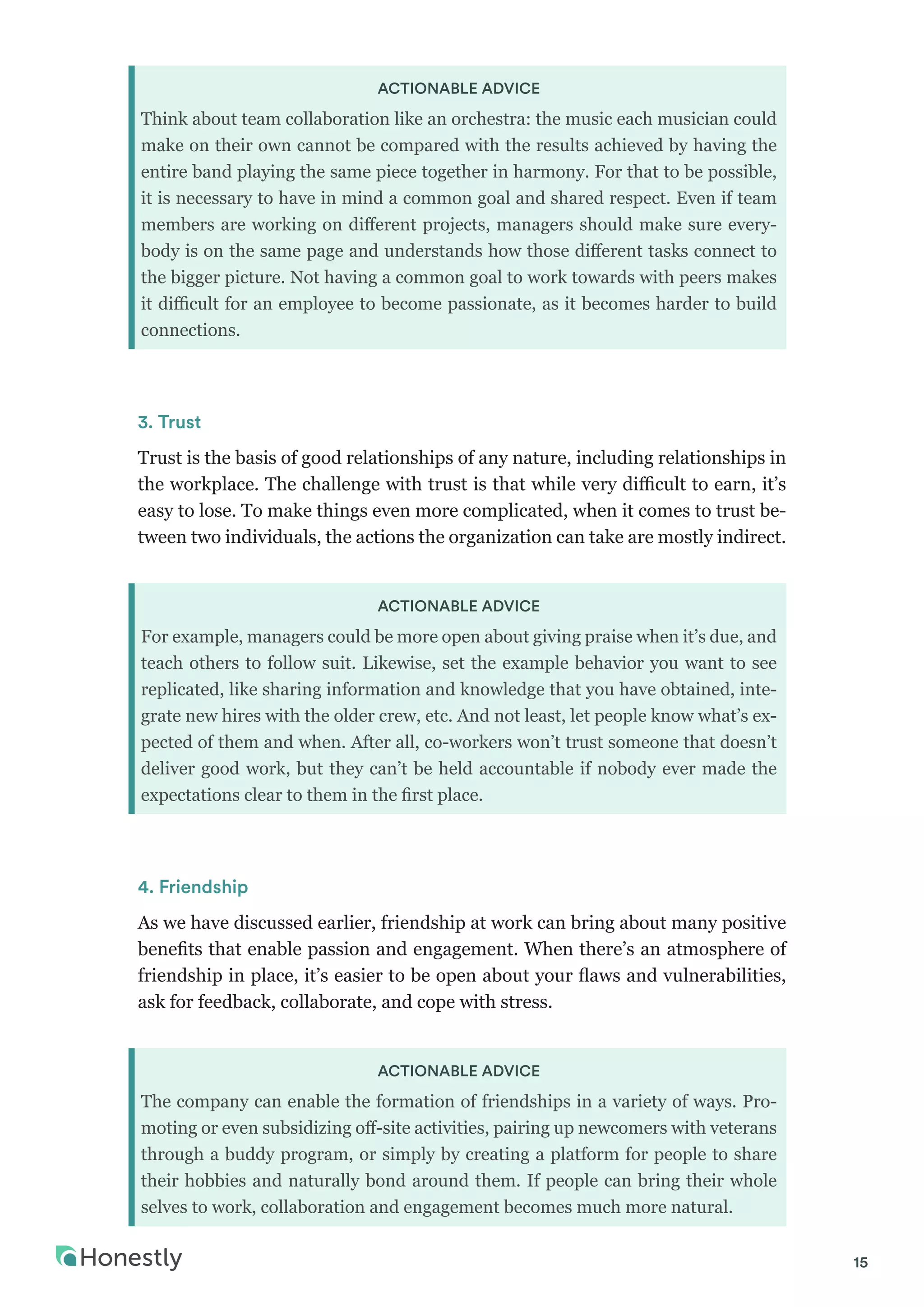 15
ACTIONABLE ADVICE
Think about team collaboration like an orchestra: the music each musician could
make on their own cannot be compared with the results achieved by having the
entire band playing the same piece together in harmony. For that to be possible,
it is necessary to have in mind a common goal and shared respect. Even if team
members are working on different projects, managers should make sure every-
body is on the same page and understands how those different tasks connect to
the bigger picture. Not having a common goal to work towards with peers makes
it difficult for an employee to become passionate, as it becomes harder to build
connections.
3. Trust
Trust is the basis of good relationships of any nature, including relationships in
the workplace. The challenge with trust is that while very difficult to earn, it’s
easy to lose. To make things even more complicated, when it comes to trust be-
tween two individuals, the actions the organization can take are mostly indirect.
ACTIONABLE ADVICE
For example, managers could be more open about giving praise when it’s due, and
teach others to follow suit. Likewise, set the example behavior you want to see
replicated, like sharing information and knowledge that you have obtained, inte-
grate new hires with the older crew, etc. And not least, let people know what’s ex-
pected of them and when. After all, co-workers won’t trust someone that doesn’t
deliver good work, but they can’t be held accountable if nobody ever made the
expectations clear to them in the first place.
4. Friendship
As we have discussed earlier, friendship at work can bring about many positive
benefits that enable passion and engagement. When there’s an atmosphere of
friendship in place, it’s easier to be open about your flaws and vulnerabilities,
ask for feedback, collaborate, and cope with stress.
ACTIONABLE ADVICE
The company can enable the formation of friendships in a variety of ways. Pro-
moting or even subsidizing off-site activities, pairing up newcomers with veterans
through a buddy program, or simply by creating a platform for people to share
their hobbies and naturally bond around them. If people can bring their whole
selves to work, collaboration and engagement becomes much more natural.
 