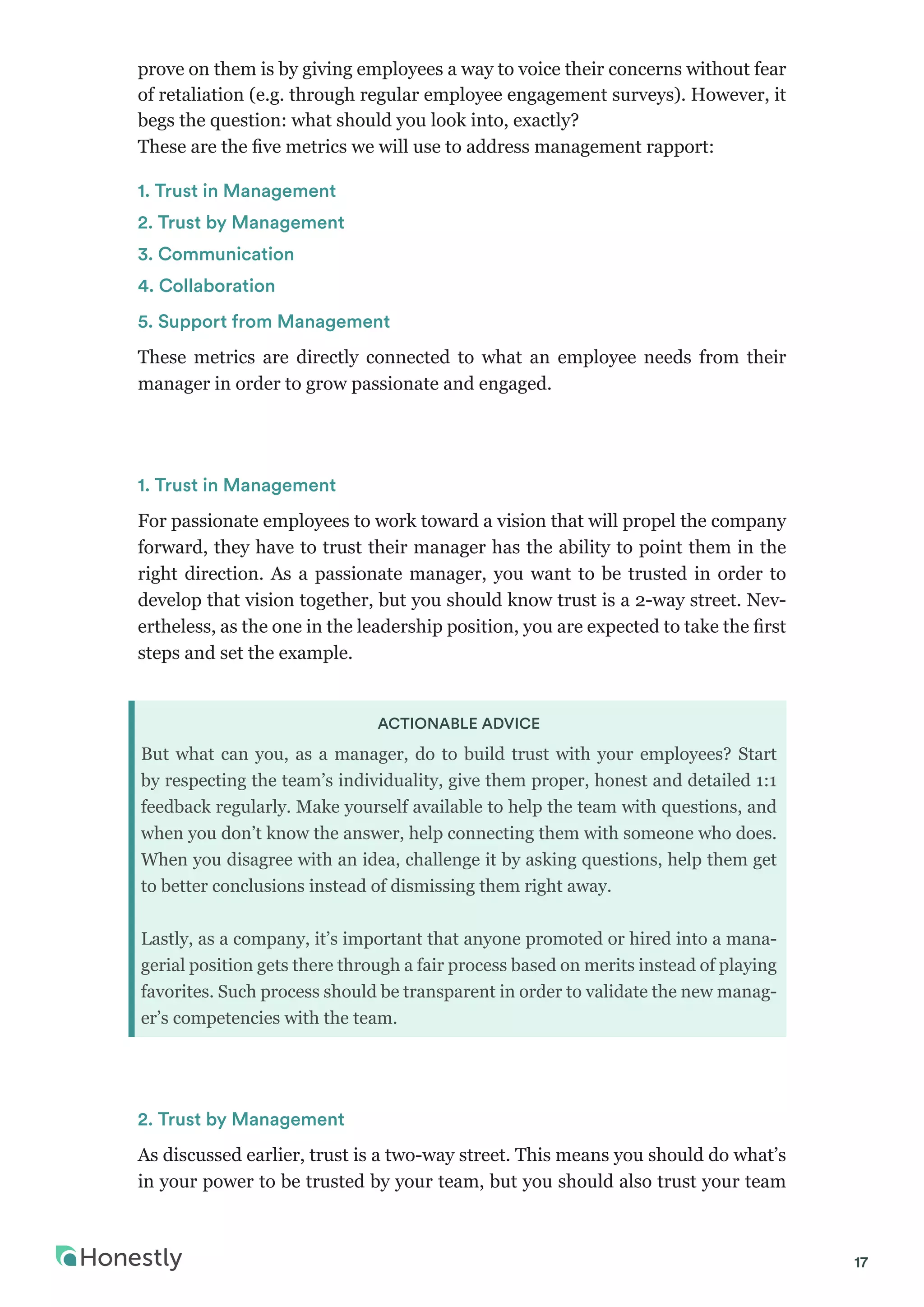 17
prove on them is by giving employees a way to voice their concerns without fear
of retaliation (e.g. through regular employee engagement surveys). However, it
begs the question: what should you look into, exactly?
These are the five metrics we will use to address management rapport:
1. Trust in Management
2. Trust by Management
3. Communication
4. Collaboration
5. Support from Management
These metrics are directly connected to what an employee needs from their
manager in order to grow passionate and engaged.
1. Trust in Management
For passionate employees to work toward a vision that will propel the company
forward, they have to trust their manager has the ability to point them in the
right direction. As a passionate manager, you want to be trusted in order to
develop that vision together, but you should know trust is a 2-way street. Nev-
ertheless, as the one in the leadership position, you are expected to take the first
steps and set the example.
ACTIONABLE ADVICE
But what can you, as a manager, do to build trust with your employees? Start
by respecting the team’s individuality, give them proper, honest and detailed 1:1
feedback regularly. Make yourself available to help the team with questions, and
when you don’t know the answer, help connecting them with someone who does.
When you disagree with an idea, challenge it by asking questions, help them get
to better conclusions instead of dismissing them right away.
Lastly, as a company, it’s important that anyone promoted or hired into a mana-
gerial position gets there through a fair process based on merits instead of playing
favorites. Such process should be transparent in order to validate the new manag-
er’s competencies with the team.
2. Trust by Management
As discussed earlier, trust is a two-way street. This means you should do what’s
in your power to be trusted by your team, but you should also trust your team
 