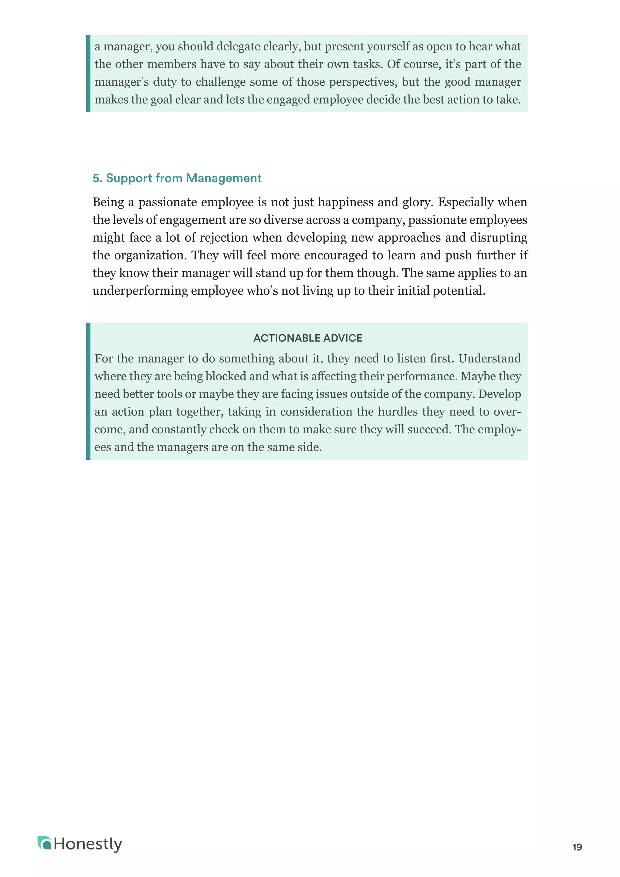19
a manager, you should delegate clearly, but present yourself as open to hear what
the other members have to say about their own tasks. Of course, it’s part of the
manager’s duty to challenge some of those perspectives, but the good manager
makes the goal clear and lets the engaged employee decide the best action to take.
5. Support from Management
Being a passionate employee is not just happiness and glory. Especially when
the levels of engagement are so diverse across a company, passionate employees
might face a lot of rejection when developing new approaches and disrupting
the organization. They will feel more encouraged to learn and push further if
they know their manager will stand up for them though. The same applies to an
underperforming employee who’s not living up to their initial potential.
ACTIONABLE ADVICE
For the manager to do something about it, they need to listen first. Understand
where they are being blocked and what is affecting their performance. Maybe they
need better tools or maybe they are facing issues outside of the company. Develop
an action plan together, taking in consideration the hurdles they need to over-
come, and constantly check on them to make sure they will succeed. The employ-
ees and the managers are on the same side.
 