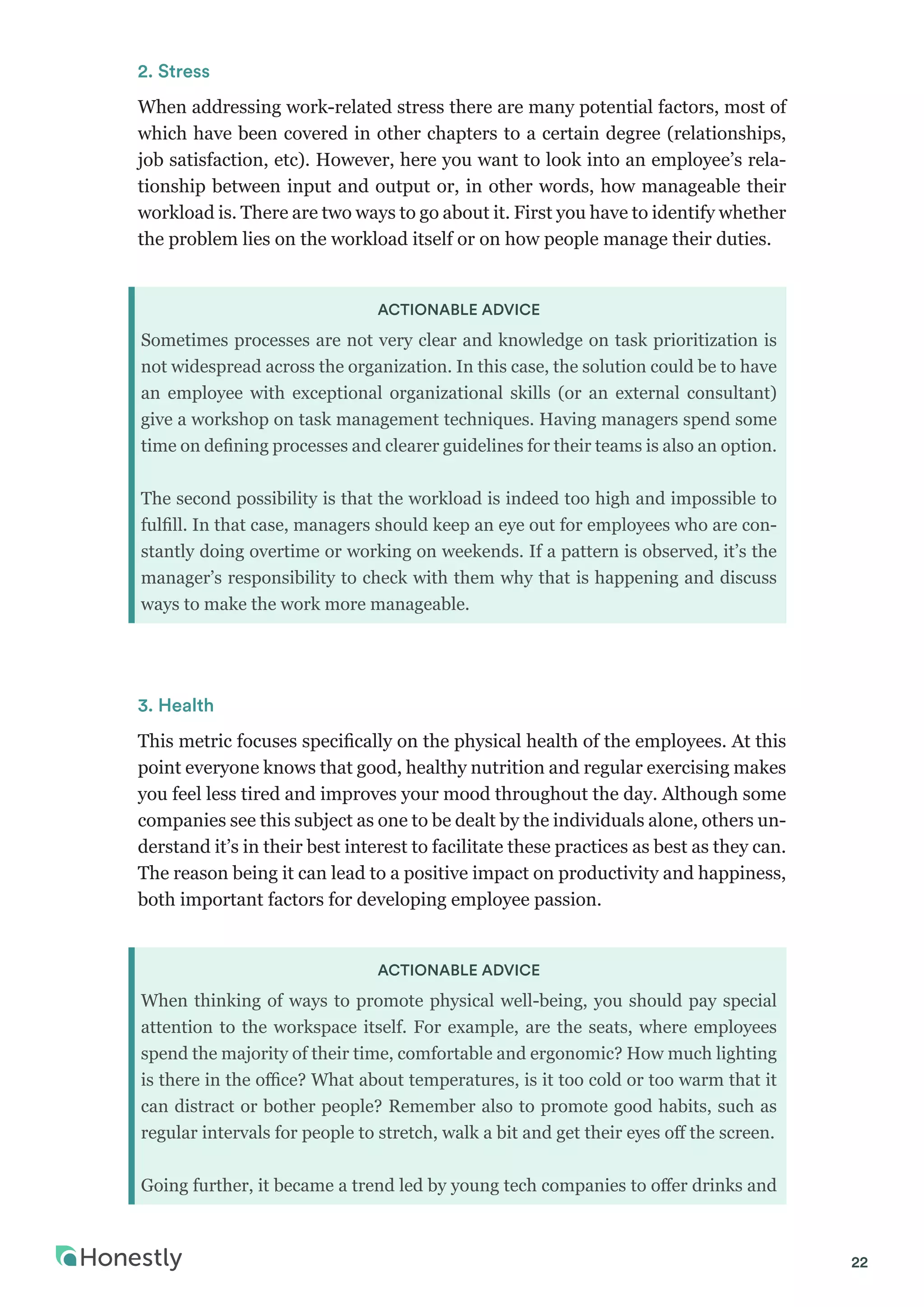 22
2. Stress
When addressing work-related stress there are many potential factors, most of
which have been covered in other chapters to a certain degree (relationships,
job satisfaction, etc). However, here you want to look into an employee’s rela-
tionship between input and output or, in other words, how manageable their
workload is. There are two ways to go about it. First you have to identify whether
the problem lies on the workload itself or on how people manage their duties.
ACTIONABLE ADVICE
Sometimes processes are not very clear and knowledge on task prioritization is
not widespread across the organization. In this case, the solution could be to have
an employee with exceptional organizational skills (or an external consultant)
give a workshop on task management techniques. Having managers spend some
time on defining processes and clearer guidelines for their teams is also an option.
The second possibility is that the workload is indeed too high and impossible to
fulfill. In that case, managers should keep an eye out for employees who are con-
stantly doing overtime or working on weekends. If a pattern is observed, it’s the
manager’s responsibility to check with them why that is happening and discuss
ways to make the work more manageable.
3. Health
This metric focuses specifically on the physical health of the employees. At this
point everyone knows that good, healthy nutrition and regular exercising makes
you feel less tired and improves your mood throughout the day. Although some
companies see this subject as one to be dealt by the individuals alone, others un-
derstand it’s in their best interest to facilitate these practices as best as they can.
The reason being it can lead to a positive impact on productivity and happiness,
both important factors for developing employee passion.
ACTIONABLE ADVICE
When thinking of ways to promote physical well-being, you should pay special
attention to the workspace itself. For example, are the seats, where employees
spend the majority of their time, comfortable and ergonomic? How much lighting
is there in the office? What about temperatures, is it too cold or too warm that it
can distract or bother people? Remember also to promote good habits, such as
regular intervals for people to stretch, walk a bit and get their eyes off the screen.
Going further, it became a trend led by young tech companies to offer drinks and
 