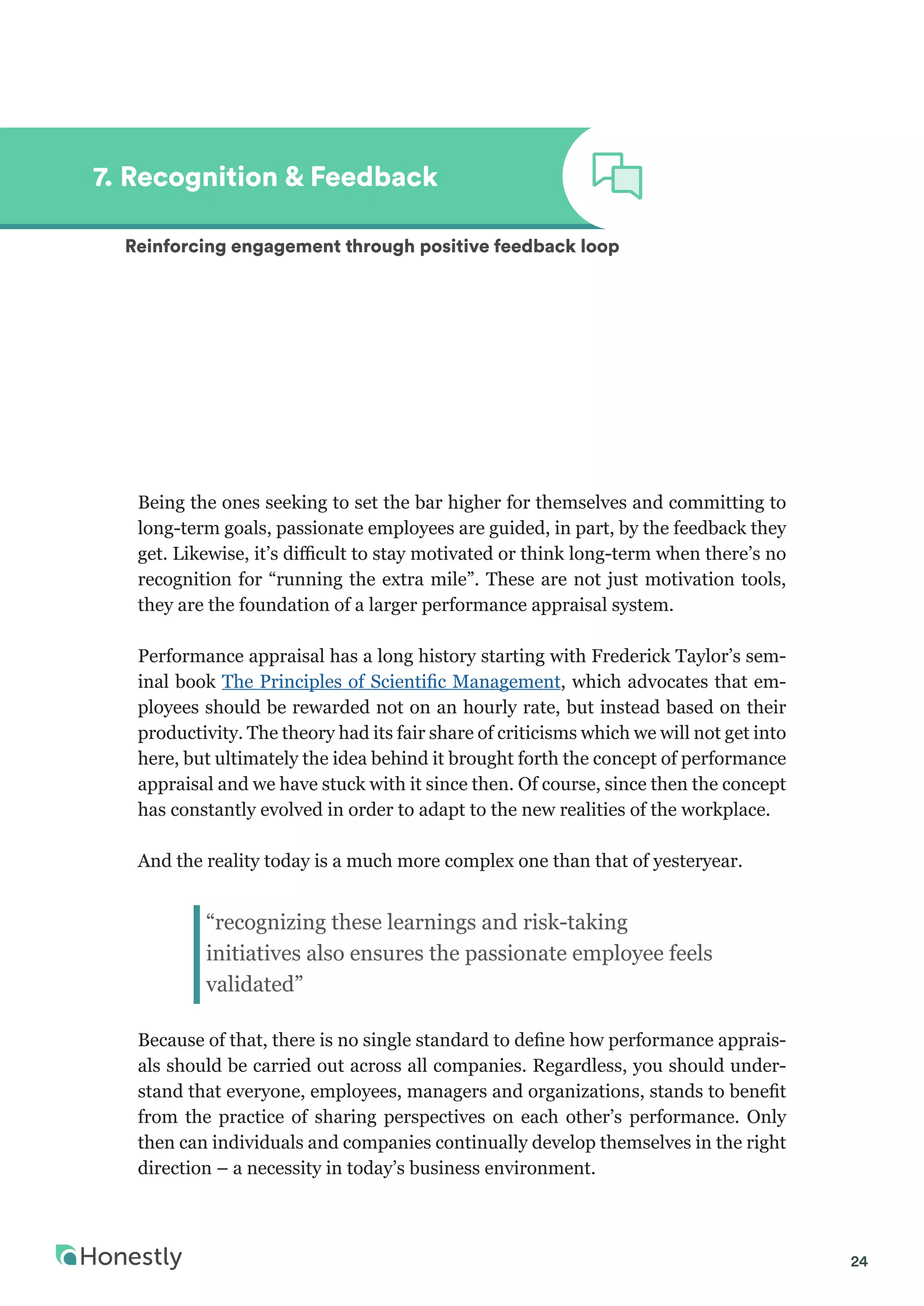 24
Being the ones seeking to set the bar higher for themselves and committing to
long-term goals, passionate employees are guided, in part, by the feedback they
get. Likewise, it’s difficult to stay motivated or think long-term when there’s no
recognition for “running the extra mile”. These are not just motivation tools,
they are the foundation of a larger performance appraisal system.
Performance appraisal has a long history starting with Frederick Taylor’s sem-
inal book The Principles of Scientific Management, which advocates that em-
ployees should be rewarded not on an hourly rate, but instead based on their
productivity. The theory had its fair share of criticisms which we will not get into
here, but ultimately the idea behind it brought forth the concept of performance
appraisal and we have stuck with it since then. Of course, since then the concept
has constantly evolved in order to adapt to the new realities of the workplace.
And the reality today is a much more complex one than that of yesteryear.
Because of that, there is no single standard to define how performance apprais-
als should be carried out across all companies. Regardless, you should under-
stand that everyone, employees, managers and organizations, stands to benefit
from the practice of sharing perspectives on each other’s performance. Only
then can individuals and companies continually develop themselves in the right
direction – a necessity in today’s business environment.
7. Recognition & Feedback
Reinforcing engagement through positive feedback loop
“recognizing these learnings and risk-taking
initiatives also ensures the passionate employee feels
validated”
 
