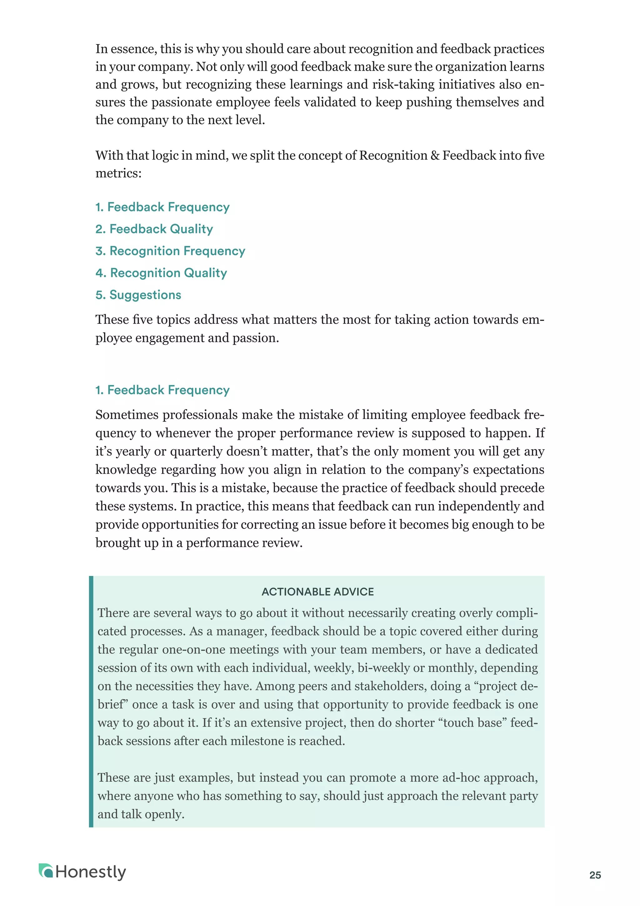 25
In essence, this is why you should care about recognition and feedback practices
in your company. Not only will good feedback make sure the organization learns
and grows, but recognizing these learnings and risk-taking initiatives also en-
sures the passionate employee feels validated to keep pushing themselves and
the company to the next level.
With that logic in mind, we split the concept of Recognition & Feedback into five
metrics:
1. Feedback Frequency
2. Feedback Quality
3. Recognition Frequency
4. Recognition Quality
5. Suggestions
These five topics address what matters the most for taking action towards em-
ployee engagement and passion.
1. Feedback Frequency
Sometimes professionals make the mistake of limiting employee feedback fre-
quency to whenever the proper performance review is supposed to happen. If
it’s yearly or quarterly doesn’t matter, that’s the only moment you will get any
knowledge regarding how you align in relation to the company’s expectations
towards you. This is a mistake, because the practice of feedback should precede
these systems. In practice, this means that feedback can run independently and
provide opportunities for correcting an issue before it becomes big enough to be
brought up in a performance review.
ACTIONABLE ADVICE
There are several ways to go about it without necessarily creating overly compli-
cated processes. As a manager, feedback should be a topic covered either during
the regular one-on-one meetings with your team members, or have a dedicated
session of its own with each individual, weekly, bi-weekly or monthly, depending
on the necessities they have. Among peers and stakeholders, doing a “project de-
brief” once a task is over and using that opportunity to provide feedback is one
way to go about it. If it’s an extensive project, then do shorter “touch base” feed-
back sessions after each milestone is reached.
These are just examples, but instead you can promote a more ad-hoc approach,
where anyone who has something to say, should just approach the relevant party
and talk openly.
 