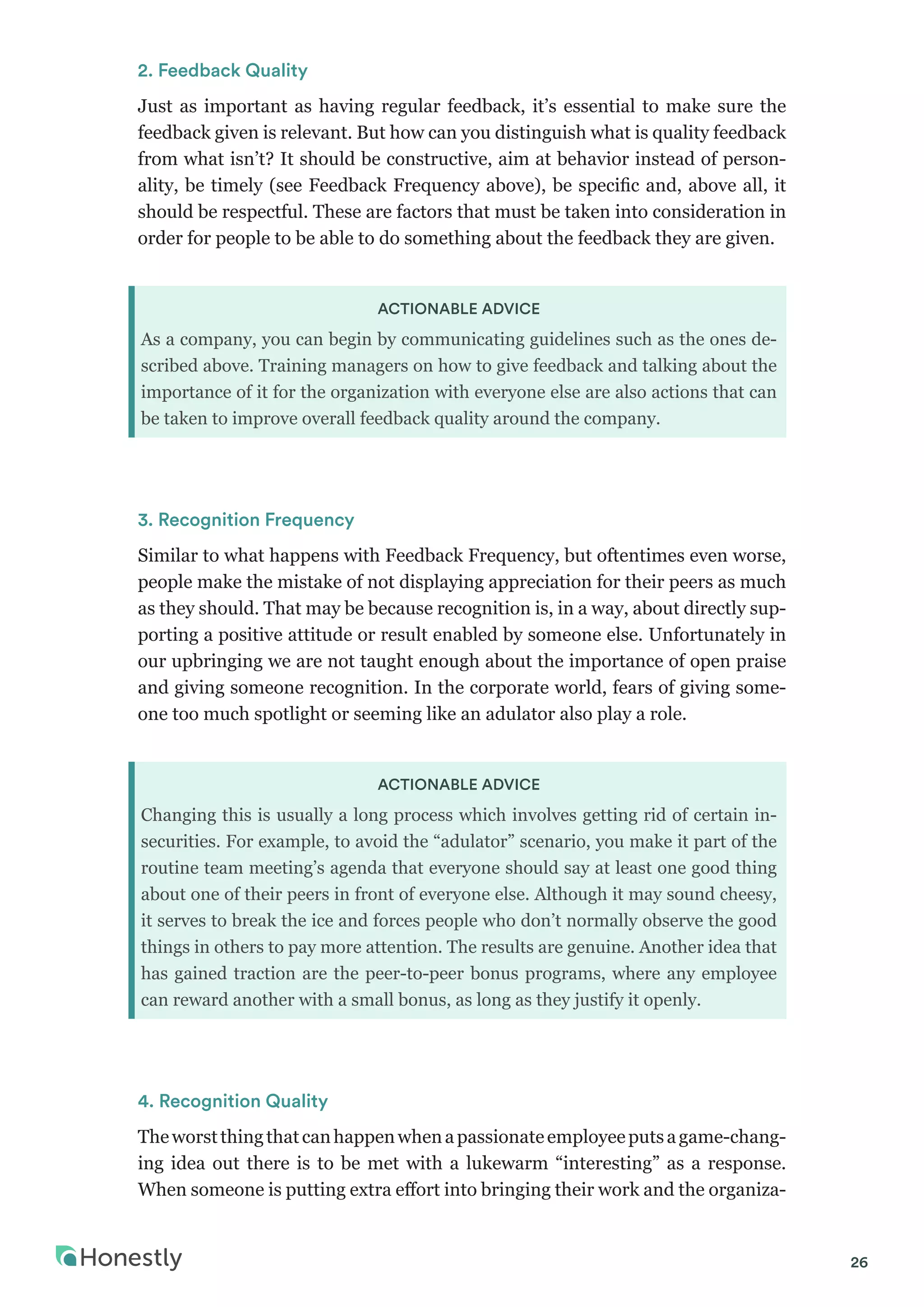 26
2. Feedback Quality
Just as important as having regular feedback, it’s essential to make sure the
feedback given is relevant. But how can you distinguish what is quality feedback
from what isn’t? It should be constructive, aim at behavior instead of person-
ality, be timely (see Feedback Frequency above), be specific and, above all, it
should be respectful. These are factors that must be taken into consideration in
order for people to be able to do something about the feedback they are given.
ACTIONABLE ADVICE
As a company, you can begin by communicating guidelines such as the ones de-
scribed above. Training managers on how to give feedback and talking about the
importance of it for the organization with everyone else are also actions that can
be taken to improve overall feedback quality around the company.
3. Recognition Frequency
Similar to what happens with Feedback Frequency, but oftentimes even worse,
people make the mistake of not displaying appreciation for their peers as much
as they should. That may be because recognition is, in a way, about directly sup-
porting a positive attitude or result enabled by someone else. Unfortunately in
our upbringing we are not taught enough about the importance of open praise
and giving someone recognition. In the corporate world, fears of giving some-
one too much spotlight or seeming like an adulator also play a role.
ACTIONABLE ADVICE
Changing this is usually a long process which involves getting rid of certain in-
securities. For example, to avoid the “adulator” scenario, you make it part of the
routine team meeting’s agenda that everyone should say at least one good thing
about one of their peers in front of everyone else. Although it may sound cheesy,
it serves to break the ice and forces people who don’t normally observe the good
things in others to pay more attention. The results are genuine. Another idea that
has gained traction are the peer-to-peer bonus programs, where any employee
can reward another with a small bonus, as long as they justify it openly.
4. Recognition Quality
Theworstthingthatcanhappenwhenapassionateemployeeputsagame-chang-
ing idea out there is to be met with a lukewarm “interesting” as a response.
When someone is putting extra effort into bringing their work and the organiza-
 