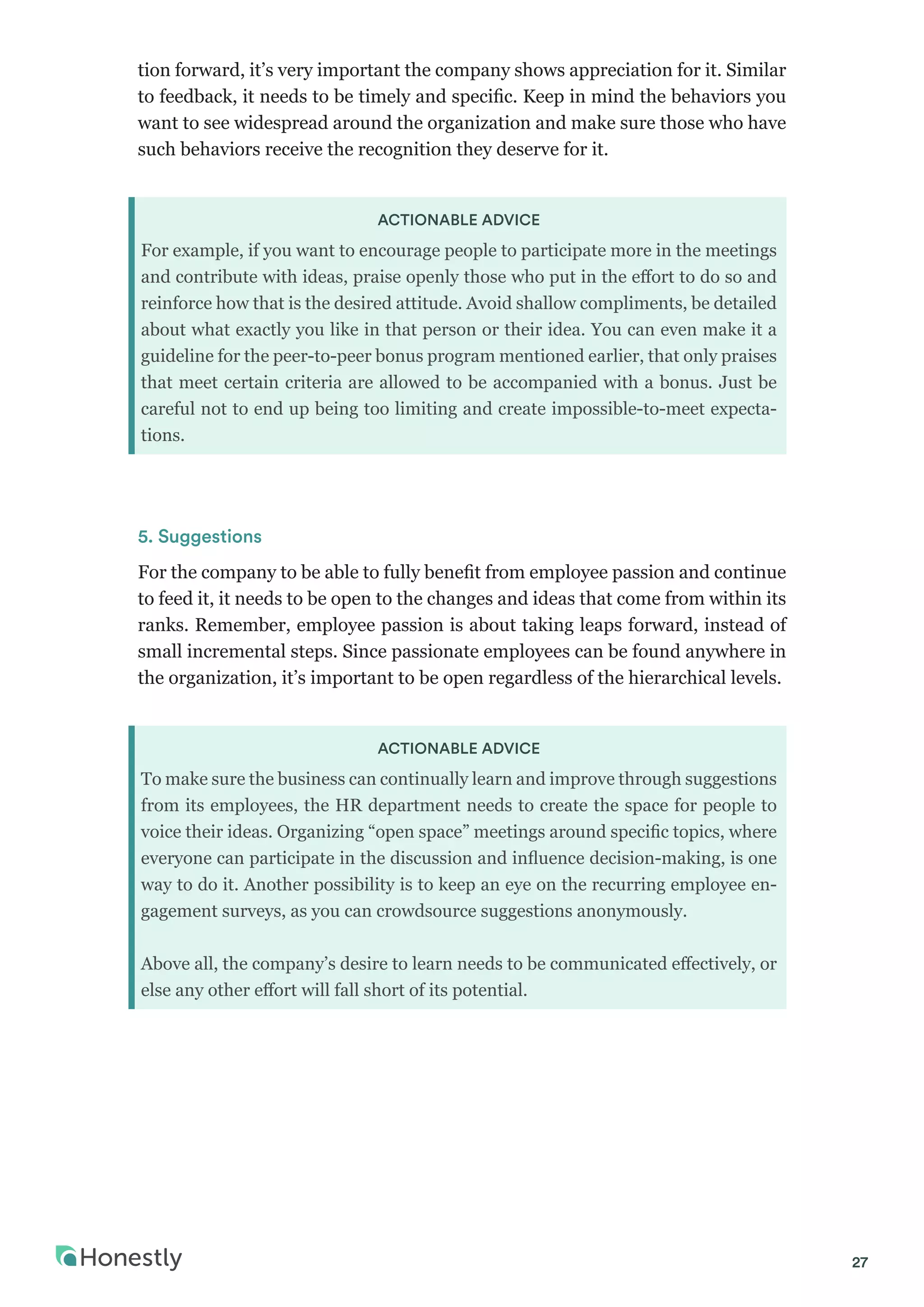 27
tion forward, it’s very important the company shows appreciation for it. Similar
to feedback, it needs to be timely and specific. Keep in mind the behaviors you
want to see widespread around the organization and make sure those who have
such behaviors receive the recognition they deserve for it.
ACTIONABLE ADVICE
For example, if you want to encourage people to participate more in the meetings
and contribute with ideas, praise openly those who put in the effort to do so and
reinforce how that is the desired attitude. Avoid shallow compliments, be detailed
about what exactly you like in that person or their idea. You can even make it a
guideline for the peer-to-peer bonus program mentioned earlier, that only praises
that meet certain criteria are allowed to be accompanied with a bonus. Just be
careful not to end up being too limiting and create impossible-to-meet expecta-
tions.
5. Suggestions
For the company to be able to fully benefit from employee passion and continue
to feed it, it needs to be open to the changes and ideas that come from within its
ranks. Remember, employee passion is about taking leaps forward, instead of
small incremental steps. Since passionate employees can be found anywhere in
the organization, it’s important to be open regardless of the hierarchical levels.
ACTIONABLE ADVICE
To make sure the business can continually learn and improve through suggestions
from its employees, the HR department needs to create the space for people to
voice their ideas. Organizing “open space” meetings around specific topics, where
everyone can participate in the discussion and influence decision-making, is one
way to do it. Another possibility is to keep an eye on the recurring employee en-
gagement surveys, as you can crowdsource suggestions anonymously.
Above all, the company’s desire to learn needs to be communicated effectively, or
else any other effort will fall short of its potential.
 