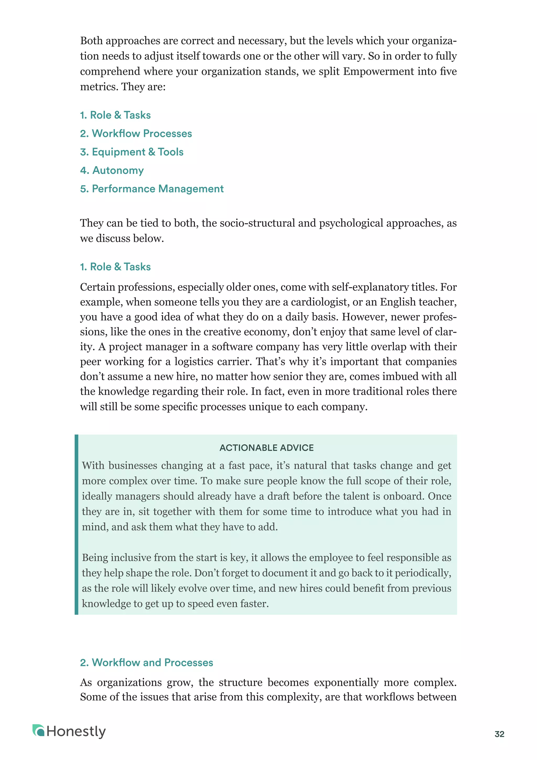 32
Both approaches are correct and necessary, but the levels which your organiza-
tion needs to adjust itself towards one or the other will vary. So in order to fully
comprehend where your organization stands, we split Empowerment into five
metrics. They are:
1. Role & Tasks
2. Workflow Processes
3. Equipment & Tools
4. Autonomy
5. Performance Management
They can be tied to both, the socio-structural and psychological approaches, as
we discuss below.
1. Role & Tasks
Certain professions, especially older ones, come with self-explanatory titles. For
example, when someone tells you they are a cardiologist, or an English teacher,
you have a good idea of what they do on a daily basis. However, newer profes-
sions, like the ones in the creative economy, don’t enjoy that same level of clar-
ity. A project manager in a software company has very little overlap with their
peer working for a logistics carrier. That’s why it’s important that companies
don’t assume a new hire, no matter how senior they are, comes imbued with all
the knowledge regarding their role. In fact, even in more traditional roles there
will still be some specific processes unique to each company.
ACTIONABLE ADVICE
With businesses changing at a fast pace, it’s natural that tasks change and get
more complex over time. To make sure people know the full scope of their role,
ideally managers should already have a draft before the talent is onboard. Once
they are in, sit together with them for some time to introduce what you had in
mind, and ask them what they have to add.
Being inclusive from the start is key, it allows the employee to feel responsible as
they help shape the role. Don’t forget to document it and go back to it periodically,
as the role will likely evolve over time, and new hires could benefit from previous
knowledge to get up to speed even faster.
2. Workflow and Processes
As organizations grow, the structure becomes exponentially more complex.
Some of the issues that arise from this complexity, are that workflows between
 