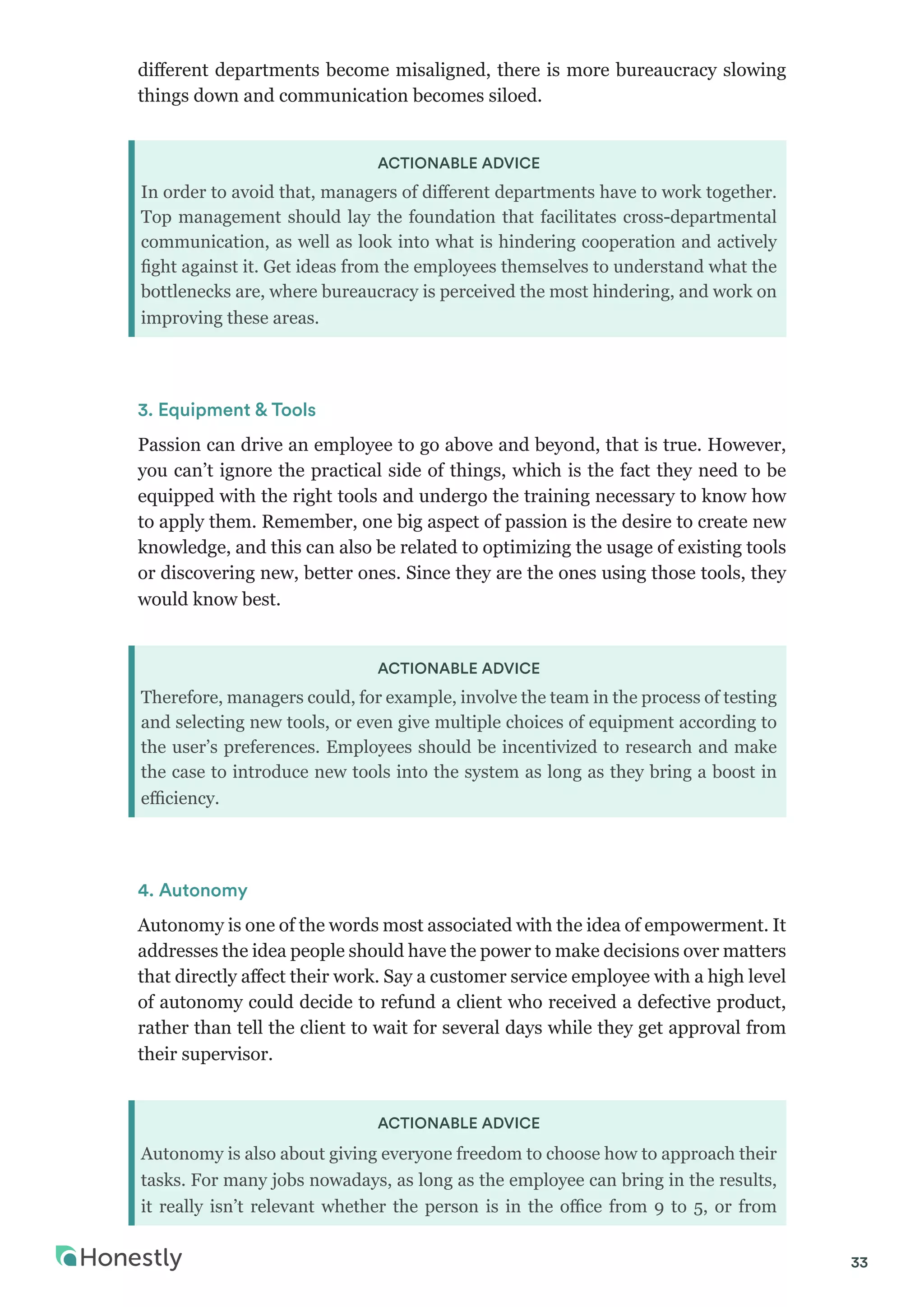 33
different departments become misaligned, there is more bureaucracy slowing
things down and communication becomes siloed.
ACTIONABLE ADVICE
In order to avoid that, managers of different departments have to work together.
Top management should lay the foundation that facilitates cross-departmental
communication, as well as look into what is hindering cooperation and actively
fight against it. Get ideas from the employees themselves to understand what the
bottlenecks are, where bureaucracy is perceived the most hindering, and work on
improving these areas.
3. Equipment & Tools
Passion can drive an employee to go above and beyond, that is true. However,
you can’t ignore the practical side of things, which is the fact they need to be
equipped with the right tools and undergo the training necessary to know how
to apply them. Remember, one big aspect of passion is the desire to create new
knowledge, and this can also be related to optimizing the usage of existing tools
or discovering new, better ones. Since they are the ones using those tools, they
would know best.
ACTIONABLE ADVICE
Therefore, managers could, for example, involve the team in the process of testing
and selecting new tools, or even give multiple choices of equipment according to
the user’s preferences. Employees should be incentivized to research and make
the case to introduce new tools into the system as long as they bring a boost in
efficiency.
4. Autonomy
Autonomy is one of the words most associated with the idea of empowerment. It
addresses the idea people should have the power to make decisions over matters
that directly affect their work. Say a customer service employee with a high level
of autonomy could decide to refund a client who received a defective product,
rather than tell the client to wait for several days while they get approval from
their supervisor.
ACTIONABLE ADVICE
Autonomy is also about giving everyone freedom to choose how to approach their
tasks. For many jobs nowadays, as long as the employee can bring in the results,
it really isn’t relevant whether the person is in the office from 9 to 5, or from
 