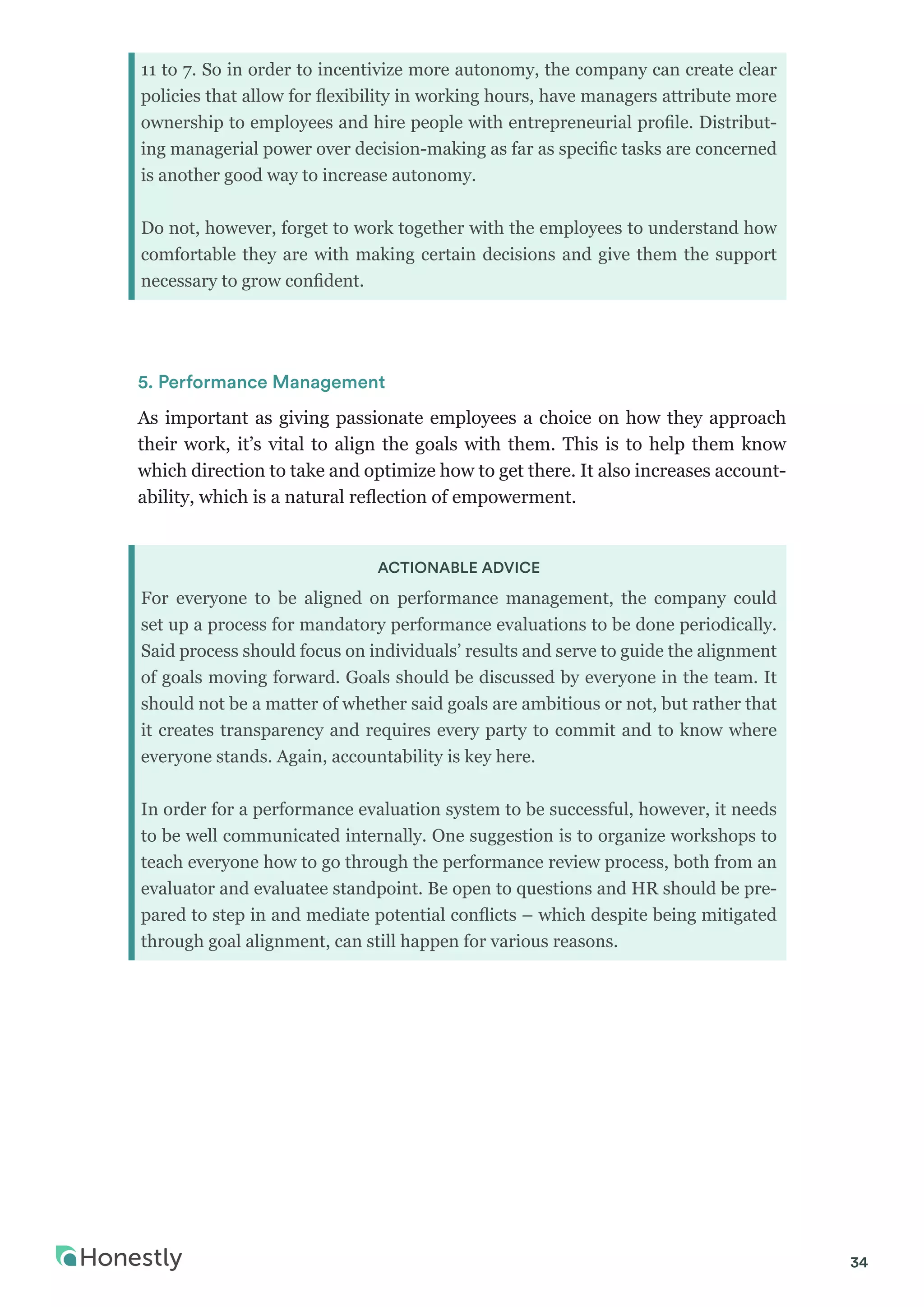 34
11 to 7. So in order to incentivize more autonomy, the company can create clear
policies that allow for flexibility in working hours, have managers attribute more
ownership to employees and hire people with entrepreneurial profile. Distribut-
ing managerial power over decision-making as far as specific tasks are concerned
is another good way to increase autonomy.
Do not, however, forget to work together with the employees to understand how
comfortable they are with making certain decisions and give them the support
necessary to grow confident.
5. Performance Management
As important as giving passionate employees a choice on how they approach
their work, it’s vital to align the goals with them. This is to help them know
which direction to take and optimize how to get there. It also increases account-
ability, which is a natural reflection of empowerment.
ACTIONABLE ADVICE
For everyone to be aligned on performance management, the company could
set up a process for mandatory performance evaluations to be done periodically.
Said process should focus on individuals’ results and serve to guide the alignment
of goals moving forward. Goals should be discussed by everyone in the team. It
should not be a matter of whether said goals are ambitious or not, but rather that
it creates transparency and requires every party to commit and to know where
everyone stands. Again, accountability is key here.
In order for a performance evaluation system to be successful, however, it needs
to be well communicated internally. One suggestion is to organize workshops to
teach everyone how to go through the performance review process, both from an
evaluator and evaluatee standpoint. Be open to questions and HR should be pre-
pared to step in and mediate potential conflicts – which despite being mitigated
through goal alignment, can still happen for various reasons.
 