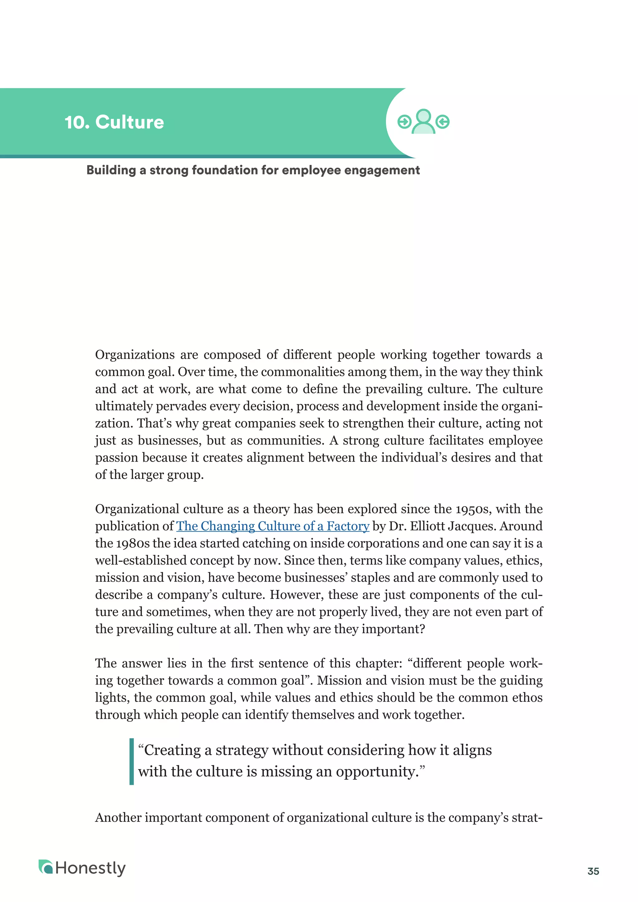 35
Organizations are composed of different people working together towards a
common goal. Over time, the commonalities among them, in the way they think
and act at work, are what come to define the prevailing culture. The culture
ultimately pervades every decision, process and development inside the organi-
zation. That’s why great companies seek to strengthen their culture, acting not
just as businesses, but as communities. A strong culture facilitates employee
passion because it creates alignment between the individual’s desires and that
of the larger group.
Organizational culture as a theory has been explored since the 1950s, with the
publication of The Changing Culture of a Factory by Dr. Elliott Jacques. Around
the 1980s the idea started catching on inside corporations and one can say it is a
well-established concept by now. Since then, terms like company values, ethics,
mission and vision, have become businesses’ staples and are commonly used to
describe a company’s culture. However, these are just components of the cul-
ture and sometimes, when they are not properly lived, they are not even part of
the prevailing culture at all. Then why are they important?
The answer lies in the first sentence of this chapter: “different people work-
ing together towards a common goal”. Mission and vision must be the guiding
lights, the common goal, while values and ethics should be the common ethos
through which people can identify themselves and work together.
Another important component of organizational culture is the company’s strat-
10. Culture
Building a strong foundation for employee engagement
“Creating a strategy without considering how it aligns
with the culture is missing an opportunity.”
 