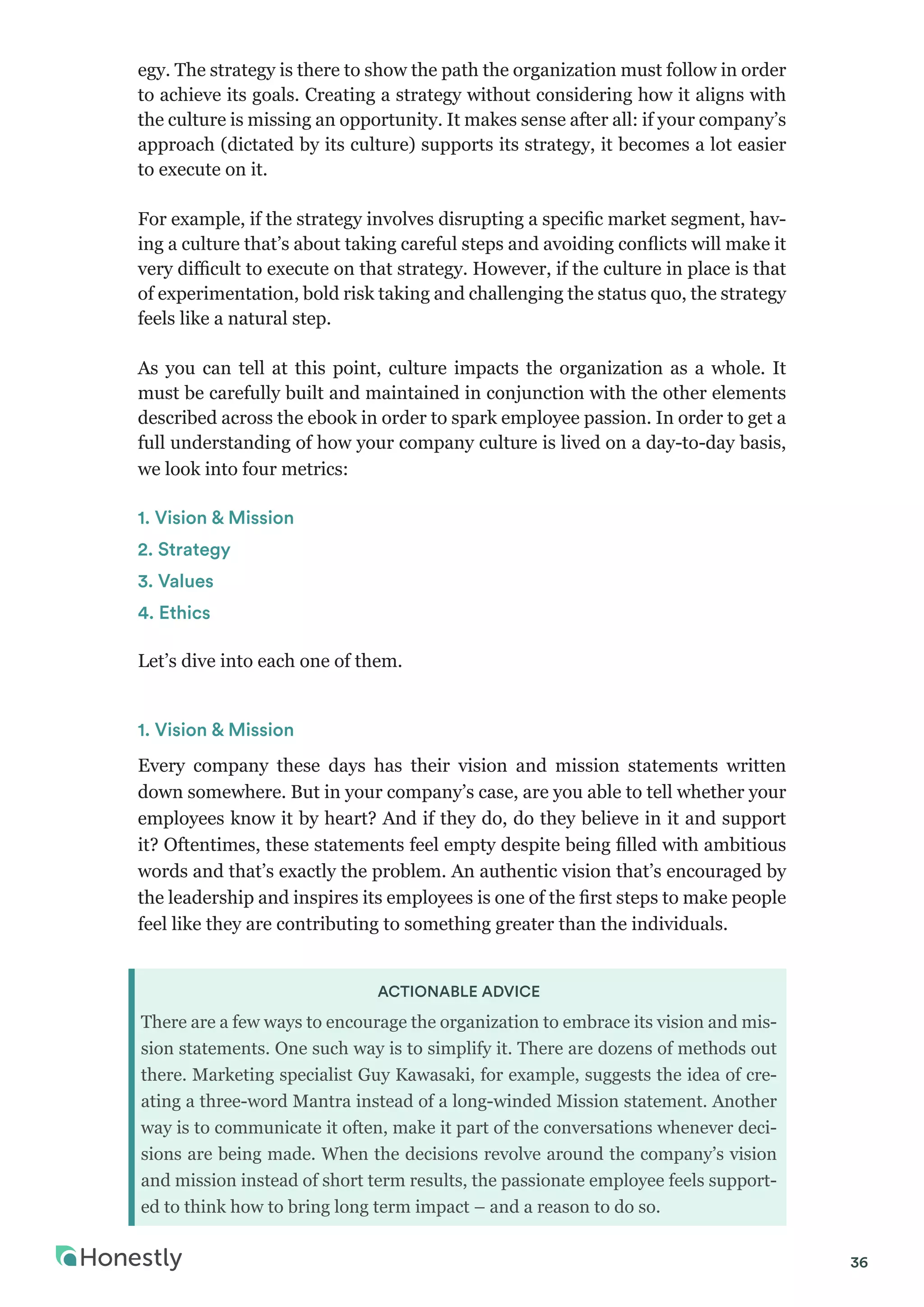 36
egy. The strategy is there to show the path the organization must follow in order
to achieve its goals. Creating a strategy without considering how it aligns with
the culture is missing an opportunity. It makes sense after all: if your company’s
approach (dictated by its culture) supports its strategy, it becomes a lot easier
to execute on it.
For example, if the strategy involves disrupting a specific market segment, hav-
ing a culture that’s about taking careful steps and avoiding conflicts will make it
very difficult to execute on that strategy. However, if the culture in place is that
of experimentation, bold risk taking and challenging the status quo, the strategy
feels like a natural step.
As you can tell at this point, culture impacts the organization as a whole. It
must be carefully built and maintained in conjunction with the other elements
described across the ebook in order to spark employee passion. In order to get a
full understanding of how your company culture is lived on a day-to-day basis,
we look into four metrics:
1. Vision & Mission
2. Strategy
3. Values
4. Ethics
Let’s dive into each one of them.
1. Vision & Mission
Every company these days has their vision and mission statements written
down somewhere. But in your company’s case, are you able to tell whether your
employees know it by heart? And if they do, do they believe in it and support
it? Oftentimes, these statements feel empty despite being filled with ambitious
words and that’s exactly the problem. An authentic vision that’s encouraged by
the leadership and inspires its employees is one of the first steps to make people
feel like they are contributing to something greater than the individuals.
ACTIONABLE ADVICE
There are a few ways to encourage the organization to embrace its vision and mis-
sion statements. One such way is to simplify it. There are dozens of methods out
there. Marketing specialist Guy Kawasaki, for example, suggests the idea of cre-
ating a three-word Mantra instead of a long-winded Mission statement. Another
way is to communicate it often, make it part of the conversations whenever deci-
sions are being made. When the decisions revolve around the company’s vision
and mission instead of short term results, the passionate employee feels support-
ed to think how to bring long term impact – and a reason to do so.
 