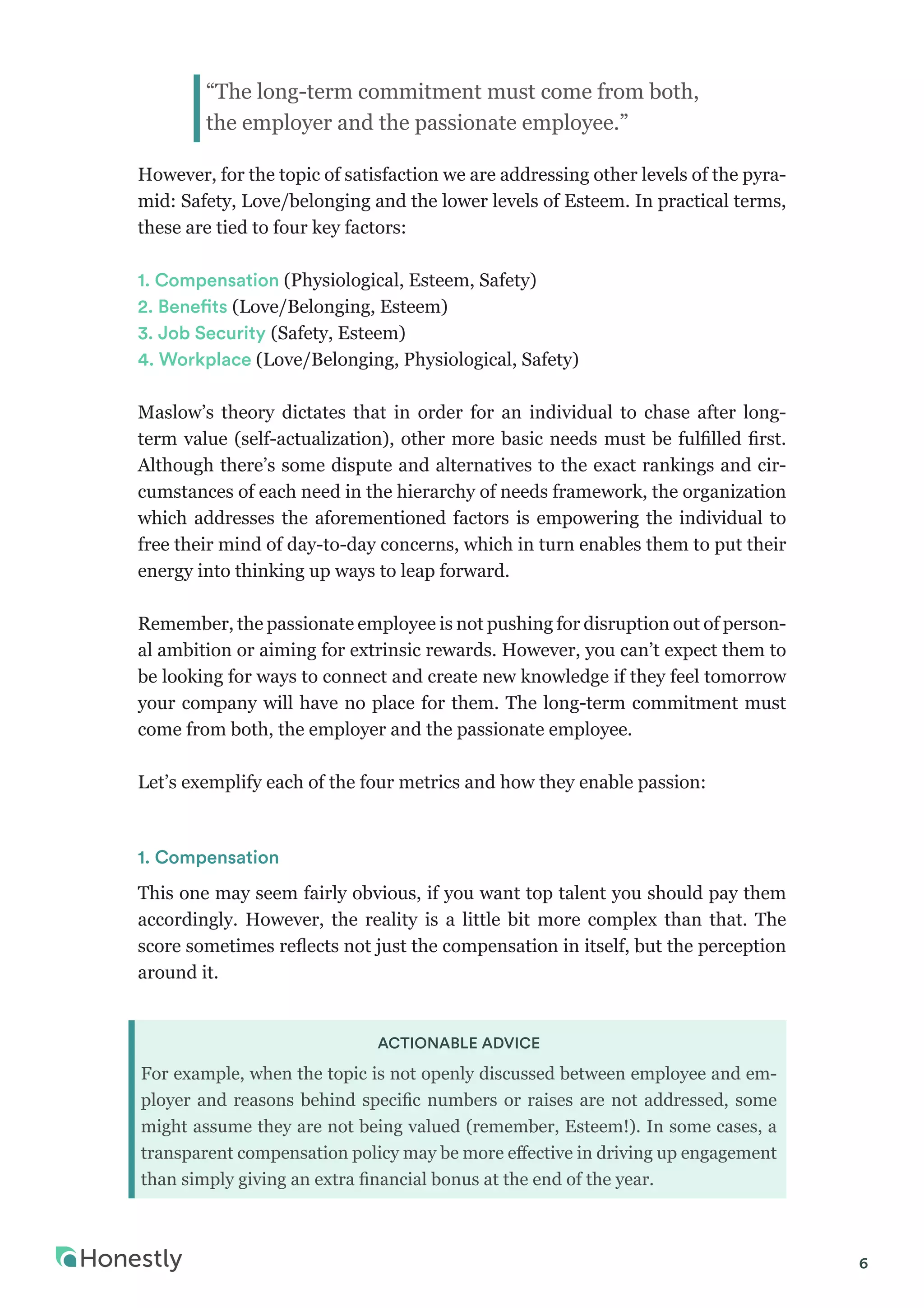 6
However, for the topic of satisfaction we are addressing other levels of the pyra-
mid: Safety, Love/belonging and the lower levels of Esteem. In practical terms,
these are tied to four key factors:
1. Compensation (Physiological, Esteem, Safety)
2. Benefits (Love/Belonging, Esteem)
3. Job Security (Safety, Esteem)
4. Workplace (Love/Belonging, Physiological, Safety)
Maslow’s theory dictates that in order for an individual to chase after long-
term value (self-actualization), other more basic needs must be fulfilled first.
Although there’s some dispute and alternatives to the exact rankings and cir-
cumstances of each need in the hierarchy of needs framework, the organization
which addresses the aforementioned factors is empowering the individual to
free their mind of day-to-day concerns, which in turn enables them to put their
energy into thinking up ways to leap forward.
Remember, the passionate employee is not pushing for disruption out of person-
al ambition or aiming for extrinsic rewards. However, you can’t expect them to
be looking for ways to connect and create new knowledge if they feel tomorrow
your company will have no place for them. The long-term commitment must
come from both, the employer and the passionate employee.	 	
Let’s exemplify each of the four metrics and how they enable passion:
1. Compensation
This one may seem fairly obvious, if you want top talent you should pay them
accordingly. However, the reality is a little bit more complex than that. The
score sometimes reflects not just the compensation in itself, but the perception
around it.
ACTIONABLE ADVICE
For example, when the topic is not openly discussed between employee and em-
ployer and reasons behind specific numbers or raises are not addressed, some
might assume they are not being valued (remember, Esteem!). In some cases, a
transparent compensation policy may be more effective in driving up engagement
than simply giving an extra financial bonus at the end of the year.
“The long-term commitment must come from both,
the employer and the passionate employee.”
 