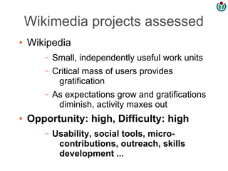 Wikimedia projects assessed
●   Wikipedia
       –   Small, independently useful work units
       –   Critical mass of users provides
            gratification
       –   As expectations grow and gratifications
            diminish, activity maxes out
●   Opportunity: high, Difficulty: high
       –   Usability, social tools, micro-
            contributions, outreach, skills
            development ...
 