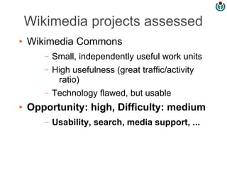 Wikimedia projects assessed
●   Wikimedia Commons
       –   Small, independently useful work units
       –   High usefulness (great traffic/activity
            ratio)
       –   Technology flawed, but usable
●   Opportunity: high, Difficulty: medium
       –   Usability, search, media support, ...
 
