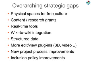 Overarching strategic gaps
●   Physical spaces for free culture
●   Content / research grants
●   Real-time tools
●   Wiki-to-wiki integration
●   Structured data
●   More edit/view plug-ins (3D, video ..)
●   New project process improvements
●   Inclusion policy improvements
 