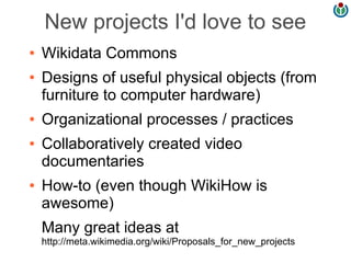 New projects I'd love to see
●   Wikidata Commons
●   Designs of useful physical objects (from
    furniture to computer hardware)
●   Organizational processes / practices
●   Collaboratively created video
    documentaries
●   How-to (even though WikiHow is
    awesome)
    Many great ideas at
    http://meta.wikimedia.org/wiki/Proposals_for_new_projects
 