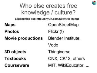Who else creates free
         knowledge / culture?
    Expand this list: http://tinyurl.com/NewFreeThings

Maps                         OpenStreetMap
Photos                       Flickr (!)
Movie productions            Blender Institute,
                             Vodo
3D objects                   Thingiverse
Textbooks                    CNX, CK12, others
Courseware                   MIT, WikiEducator, ...
 