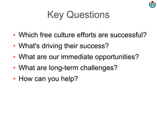 Key Questions
●   Which free culture efforts are successful?
●   What's driving their success?
●   What are our immediate opportunities?
●   What are long-term challenges?
●   How can you help?
 