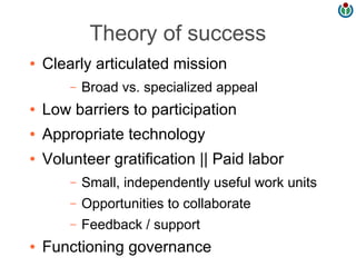 Theory of success
●   Clearly articulated mission
        –   Broad vs. specialized appeal
●   Low barriers to participation
●   Appropriate technology
●   Volunteer gratification || Paid labor
        –   Small, independently useful work units
        –   Opportunities to collaborate
        –   Feedback / support
●   Functioning governance
 