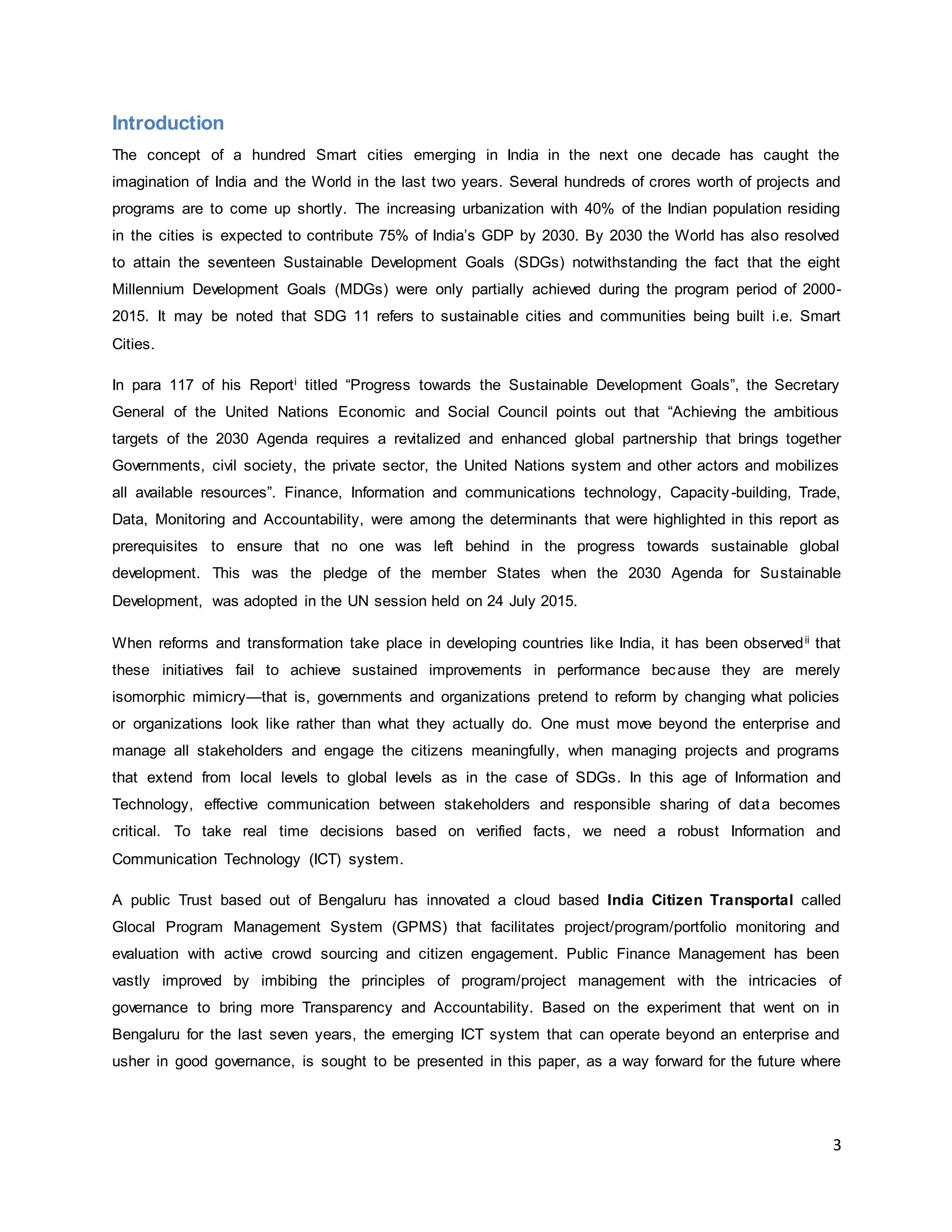3
Introduction
The concept of a hundred Smart cities emerging in India in the next one decade has caught the
imagination of India and the World in the last two years. Several hundreds of crores worth of projects and
programs are to come up shortly. The increasing urbanization with 40% of the Indian population residing
in the cities is expected to contribute 75% of India’s GDP by 2030. By 2030 the World has also resolved
to attain the seventeen Sustainable Development Goals (SDGs) notwithstanding the fact that the eight
Millennium Development Goals (MDGs) were only partially achieved during the program period of 2000-
2015. It may be noted that SDG 11 refers to sustainable cities and communities being built i.e. Smart
Cities.
In para 117 of his Reporti titled “Progress towards the Sustainable Development Goals”, the Secretary
General of the United Nations Economic and Social Council points out that “Achieving the ambitious
targets of the 2030 Agenda requires a revitalized and enhanced global partnership that brings together
Governments, civil society, the private sector, the United Nations system and other actors and mobilizes
all available resources”. Finance, Information and communications technology, Capacity-building, Trade,
Data, Monitoring and Accountability, were among the determinants that were highlighted in this report as
prerequisites to ensure that no one was left behind in the progress towards sustainable global
development. This was the pledge of the member States when the 2030 Agenda for Sustainable
Development, was adopted in the UN session held on 24 July 2015.
When reforms and transformation take place in developing countries like India, it has been observedii that
these initiatives fail to achieve sustained improvements in performance because they are merely
isomorphic mimicry—that is, governments and organizations pretend to reform by changing what policies
or organizations look like rather than what they actually do. One must move beyond the enterprise and
manage all stakeholders and engage the citizens meaningfully, when managing projects and programs
that extend from local levels to global levels as in the case of SDGs. In this age of Information and
Technology, effective communication between stakeholders and responsible sharing of data becomes
critical. To take real time decisions based on verified facts, we need a robust Information and
Communication Technology (ICT) system.
A public Trust based out of Bengaluru has innovated a cloud based India Citizen Transportal called
Glocal Program Management System (GPMS) that facilitates project/program/portfolio monitoring and
evaluation with active crowd sourcing and citizen engagement. Public Finance Management has been
vastly improved by imbibing the principles of program/project management with the intricacies of
governance to bring more Transparency and Accountability. Based on the experiment that went on in
Bengaluru for the last seven years, the emerging ICT system that can operate beyond an enterprise and
usher in good governance, is sought to be presented in this paper, as a way forward for the future where
 
