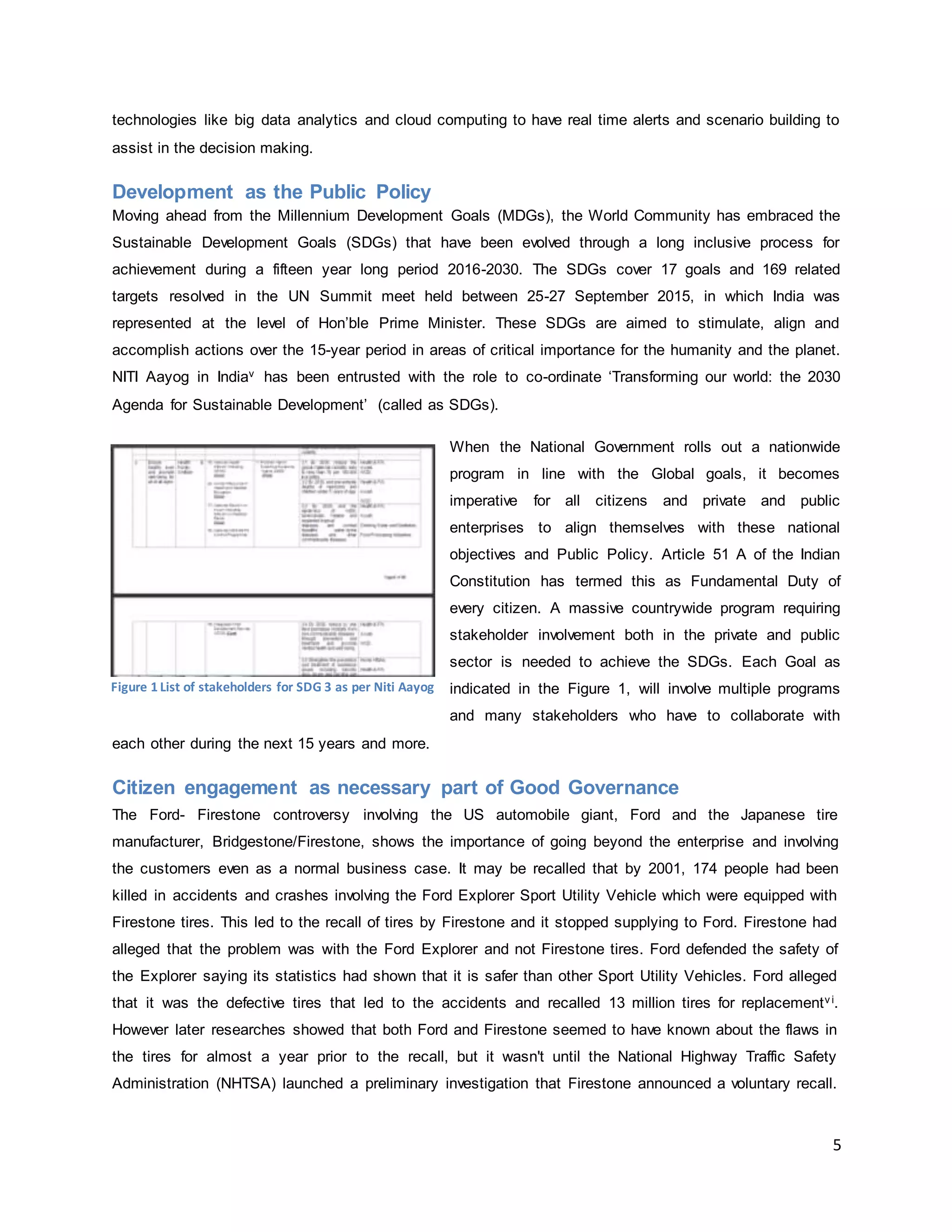 5
technologies like big data analytics and cloud computing to have real time alerts and scenario building to
assist in the decision making.
Development as the Public Policy
Moving ahead from the Millennium Development Goals (MDGs), the World Community has embraced the
Sustainable Development Goals (SDGs) that have been evolved through a long inclusive process for
achievement during a fifteen year long period 2016-2030. The SDGs cover 17 goals and 169 related
targets resolved in the UN Summit meet held between 25-27 September 2015, in which India was
represented at the level of Hon’ble Prime Minister. These SDGs are aimed to stimulate, align and
accomplish actions over the 15-year period in areas of critical importance for the humanity and the planet.
NITI Aayog in Indiav has been entrusted with the role to co-ordinate ‘Transforming our world: the 2030
Agenda for Sustainable Development’ (called as SDGs).
When the National Government rolls out a nationwide
program in line with the Global goals, it becomes
imperative for all citizens and private and public
enterprises to align themselves with these national
objectives and Public Policy. Article 51 A of the Indian
Constitution has termed this as Fundamental Duty of
every citizen. A massive countrywide program requiring
stakeholder involvement both in the private and public
sector is needed to achieve the SDGs. Each Goal as
indicated in the Figure 1, will involve multiple programs
and many stakeholders who have to collaborate with
each other during the next 15 years and more.
Citizen engagement as necessary part of Good Governance
The Ford- Firestone controversy involving the US automobile giant, Ford and the Japanese tire
manufacturer, Bridgestone/Firestone, shows the importance of going beyond the enterprise and involving
the customers even as a normal business case. It may be recalled that by 2001, 174 people had been
killed in accidents and crashes involving the Ford Explorer Sport Utility Vehicle which were equipped with
Firestone tires. This led to the recall of tires by Firestone and it stopped supplying to Ford. Firestone had
alleged that the problem was with the Ford Explorer and not Firestone tires. Ford defended the safety of
the Explorer saying its statistics had shown that it is safer than other Sport Utility Vehicles. Ford alleged
that it was the defective tires that led to the accidents and recalled 13 million tires for replacementv i.
However later researches showed that both Ford and Firestone seemed to have known about the flaws in
the tires for almost a year prior to the recall, but it wasn't until the National Highway Traffic Safety
Administration (NHTSA) launched a preliminary investigation that Firestone announced a voluntary recall.
Figure 1 List of stakeholders for SDG 3 as per Niti Aayog
 