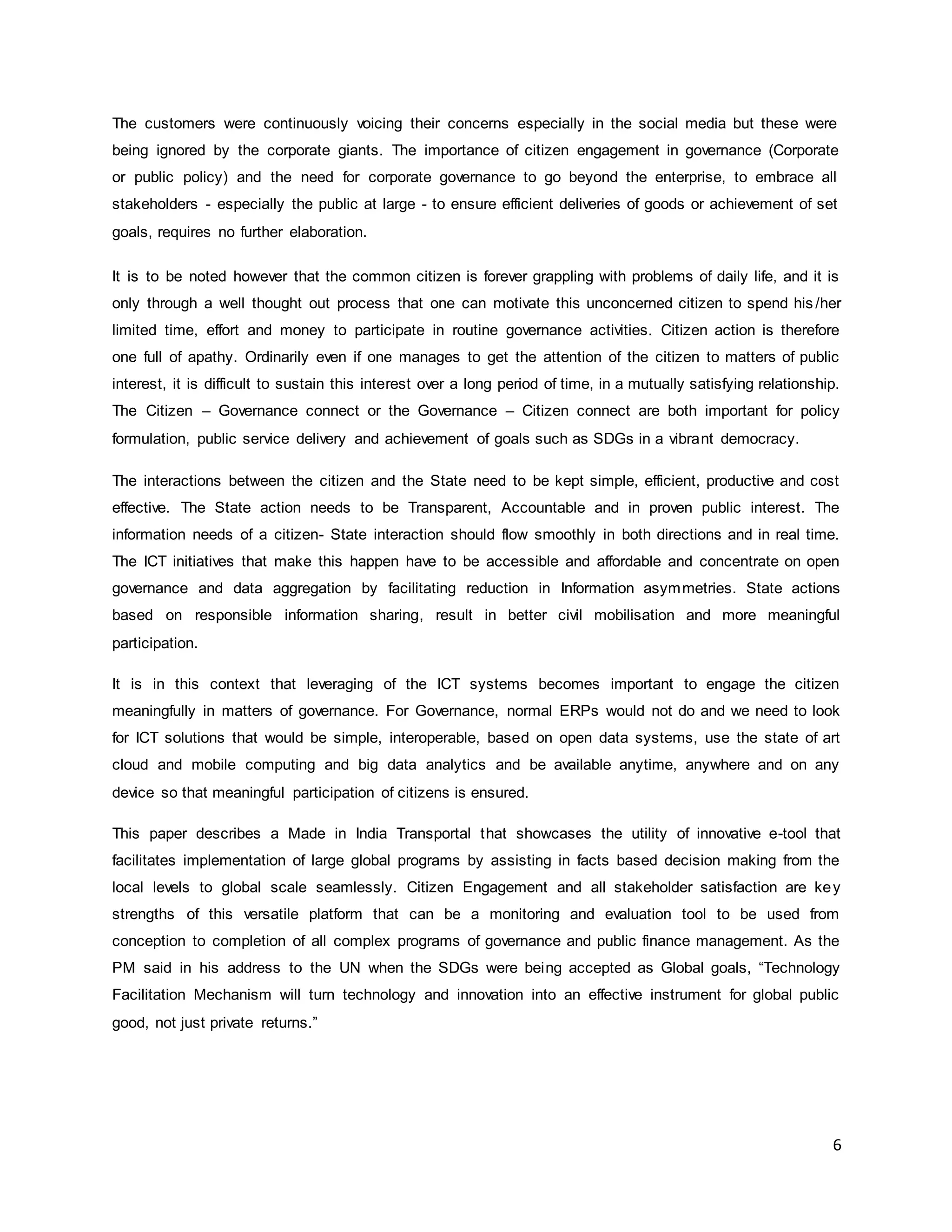 6
The customers were continuously voicing their concerns especially in the social media but these were
being ignored by the corporate giants. The importance of citizen engagement in governance (Corporate
or public policy) and the need for corporate governance to go beyond the enterprise, to embrace all
stakeholders - especially the public at large - to ensure efficient deliveries of goods or achievement of set
goals, requires no further elaboration.
It is to be noted however that the common citizen is forever grappling with problems of daily life, and it is
only through a well thought out process that one can motivate this unconcerned citizen to spend his /her
limited time, effort and money to participate in routine governance activities. Citizen action is therefore
one full of apathy. Ordinarily even if one manages to get the attention of the citizen to matters of public
interest, it is difficult to sustain this interest over a long period of time, in a mutually satisfying relationship.
The Citizen – Governance connect or the Governance – Citizen connect are both important for policy
formulation, public service delivery and achievement of goals such as SDGs in a vibrant democracy.
The interactions between the citizen and the State need to be kept simple, efficient, productive and cost
effective. The State action needs to be Transparent, Accountable and in proven public interest. The
information needs of a citizen- State interaction should flow smoothly in both directions and in real time.
The ICT initiatives that make this happen have to be accessible and affordable and concentrate on open
governance and data aggregation by facilitating reduction in Information asymmetries. State actions
based on responsible information sharing, result in better civil mobilisation and more meaningful
participation.
It is in this context that leveraging of the ICT systems becomes important to engage the citizen
meaningfully in matters of governance. For Governance, normal ERPs would not do and we need to look
for ICT solutions that would be simple, interoperable, based on open data systems, use the state of art
cloud and mobile computing and big data analytics and be available anytime, anywhere and on any
device so that meaningful participation of citizens is ensured.
This paper describes a Made in India Transportal that showcases the utility of innovative e-tool that
facilitates implementation of large global programs by assisting in facts based decision making from the
local levels to global scale seamlessly. Citizen Engagement and all stakeholder satisfaction are key
strengths of this versatile platform that can be a monitoring and evaluation tool to be used from
conception to completion of all complex programs of governance and public finance management. As the
PM said in his address to the UN when the SDGs were being accepted as Global goals, “Technology
Facilitation Mechanism will turn technology and innovation into an effective instrument for global public
good, not just private returns.”
 