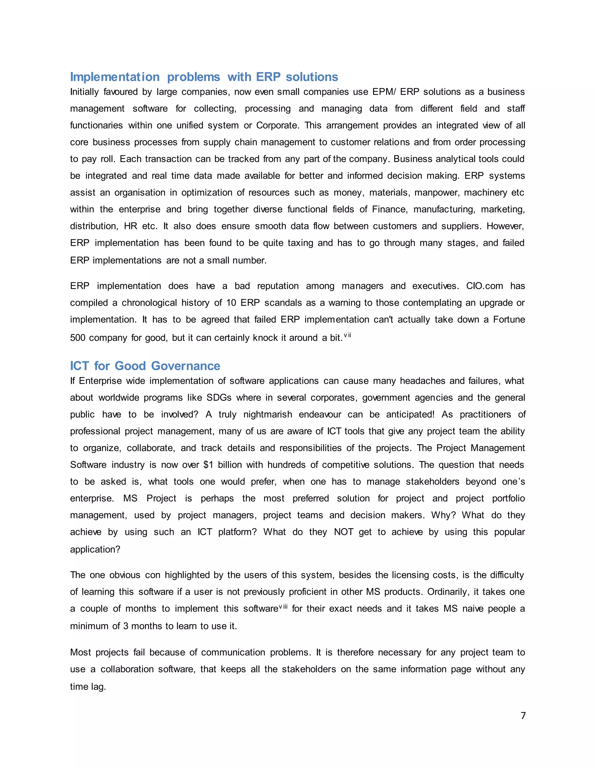 7
Implementation problems with ERP solutions
Initially favoured by large companies, now even small companies use EPM/ ERP solutions as a business
management software for collecting, processing and managing data from different field and staff
functionaries within one unified system or Corporate. This arrangement provides an integrated view of all
core business processes from supply chain management to customer relations and from order processing
to pay roll. Each transaction can be tracked from any part of the company. Business analytical tools could
be integrated and real time data made available for better and informed decision making. ERP systems
assist an organisation in optimization of resources such as money, materials, manpower, machinery etc
within the enterprise and bring together diverse functional fields of Finance, manufacturing, marketing,
distribution, HR etc. It also does ensure smooth data flow between customers and suppliers. However,
ERP implementation has been found to be quite taxing and has to go through many stages, and failed
ERP implementations are not a small number.
ERP implementation does have a bad reputation among managers and executives. CIO.com has
compiled a chronological history of 10 ERP scandals as a warning to those contemplating an upgrade or
implementation. It has to be agreed that failed ERP implementation can't actually take down a Fortune
500 company for good, but it can certainly knock it around a bit.v ii
ICT for Good Governance
If Enterprise wide implementation of software applications can cause many headaches and failures, what
about worldwide programs like SDGs where in several corporates, government agencies and the general
public have to be involved? A truly nightmarish endeavour can be anticipated! As practitioners of
professional project management, many of us are aware of ICT tools that give any project team the ability
to organize, collaborate, and track details and responsibilities of the projects. The Project Management
Software industry is now over $1 billion with hundreds of competitive solutions. The question that needs
to be asked is, what tools one would prefer, when one has to manage stakeholders beyond one’s
enterprise. MS Project is perhaps the most preferred solution for project and project portfolio
management, used by project managers, project teams and decision makers. Why? What do they
achieve by using such an ICT platform? What do they NOT get to achieve by using this popular
application?
The one obvious con highlighted by the users of this system, besides the licensing costs, is the difficulty
of learning this software if a user is not previously proficient in other MS products. Ordinarily, it takes one
a couple of months to implement this softwarev iii for their exact needs and it takes MS naive people a
minimum of 3 months to learn to use it.
Most projects fail because of communication problems. It is therefore necessary for any project team to
use a collaboration software, that keeps all the stakeholders on the same information page without any
time lag.
 