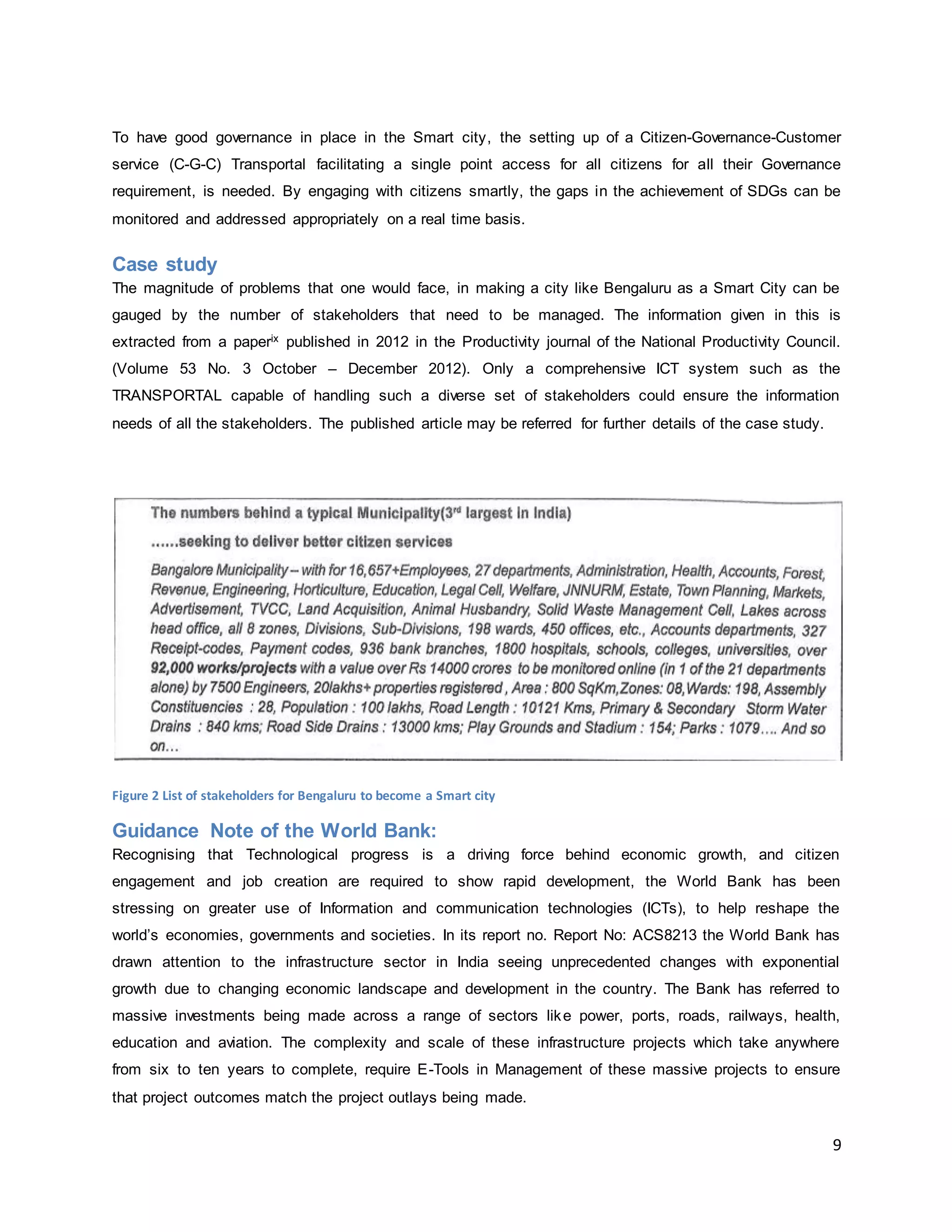 9
To have good governance in place in the Smart city, the setting up of a Citizen-Governance-Customer
service (C-G-C) Transportal facilitating a single point access for all citizens for all their Governance
requirement, is needed. By engaging with citizens smartly, the gaps in the achievement of SDGs can be
monitored and addressed appropriately on a real time basis.
Case study
The magnitude of problems that one would face, in making a city like Bengaluru as a Smart City can be
gauged by the number of stakeholders that need to be managed. The information given in this is
extracted from a paperix published in 2012 in the Productivity journal of the National Productivity Council.
(Volume 53 No. 3 October – December 2012). Only a comprehensive ICT system such as the
TRANSPORTAL capable of handling such a diverse set of stakeholders could ensure the information
needs of all the stakeholders. The published article may be referred for further details of the case study.
Figure 2 List of stakeholders for Bengaluru to become a Smart city
Guidance Note of the World Bank:
Recognising that Technological progress is a driving force behind economic growth, and citizen
engagement and job creation are required to show rapid development, the World Bank has been
stressing on greater use of Information and communication technologies (ICTs), to help reshape the
world’s economies, governments and societies. In its report no. Report No: ACS8213 the World Bank has
drawn attention to the infrastructure sector in India seeing unprecedented changes with exponential
growth due to changing economic landscape and development in the country. The Bank has referred to
massive investments being made across a range of sectors like power, ports, roads, railways, health,
education and aviation. The complexity and scale of these infrastructure projects which take anywhere
from six to ten years to complete, require E-Tools in Management of these massive projects to ensure
that project outcomes match the project outlays being made.
 