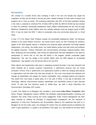 3
Introduction
The concept of a hundred Smart cities emerging in India in the next one decade has caught the
imagination of India and the World in the last two years. Several hundreds of crores worth of projects and
programs are to come up shortly. The increasing urbanization with 40% of the Indian population residing
in the cities is expected to contribute 75% of India’s GDP by 2030. By 2030 the World has also resolved
to attain the seventeen Sustainable Development Goals (SDGs) notwithstanding the fact that the eight
Millennium Development Goals (MDGs) were only partially achieved during the program period of 2000-
2015. It may be noted that SDG 11 refers to sustainable cities and communities being built i.e. Smart
Cities.
In para 117 of his Reporti titled “Progress towards the Sustainable Development Goals”, the Secretary
General of the United Nations Economic and Social Council points out that “Achieving the ambitious
targets of the 2030 Agenda requires a revitalized and enhanced global partnership that brings together
Governments, civil society, the private sector, the United Nations system and other actors and mobilizes
all available resources”. Finance, Information and communications technology, Capacity-building, Trade,
Data, Monitoring and Accountability, were among the determinants that were highlighted in this report as
prerequisites to ensure that no one was left behind in the progress towards sustainable global
development. This was the pledge of the member States when the 2030 Agenda for Sustainable
Development, was adopted in the UN session held on 24 July 2015.
When reforms and transformation take place in developing countries like India, it has been observedii that
these initiatives fail to achieve sustained improvements in performance because they are merely
isomorphic mimicry—that is, governments and organizations pretend to reform by changing what policies
or organizations look like rather than what they actually do. One must move beyond the enterprise and
manage all stakeholders and engage the citizens meaningfully, when managing projects and programs
that extend from local levels to global levels as in the case of SDGs. In this age of Information and
Technology, effective communication between stakeholders and responsible sharing of data becomes
critical. To take real time decisions based on verified facts, we need a robust Information and
Communication Technology (ICT) system.
A public Trust based out of Bengaluru has innovated a cloud based India Citizen Transportal called
Glocal Program Management System (GPMS) that facilitates project/program/portfolio monitoring and
evaluation with active crowd sourcing and citizen engagement. Public Finance Management has been
vastly improved by imbibing the principles of program/project management with the intricacies of
governance to bring more Transparency and Accountability. Based on the experiment that went on in
Bengaluru for the last seven years, the emerging ICT system that can operate beyond an enterprise and
usher in good governance, is sought to be presented in this paper, as a way forward for the future where
 