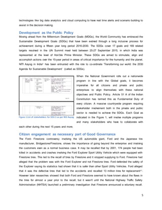 5
technologies like big data analytics and cloud computing to have real time alerts and scenario building to
assist in the decision making.
Development as the Public Policy
Moving ahead from the Millennium Development Goals (MDGs), the World Community has embraced the
Sustainable Development Goals (SDGs) that have been evolved through a long inclusive process for
achievement during a fifteen year long period 2016-2030. The SDGs cover 17 goals and 169 related
targets resolved in the UN Summit meet held between 25-27 September 2015, in which India was
represented at the level of Hon’ble Prime Minister. These SDGs are aimed to stimulate, align and
accomplish actions over the 15-year period in areas of critical importance for the humanity and the planet.
NITI Aayog in Indiav has been entrusted with the role to co-ordinate ‘Transforming our world: the 2030
Agenda for Sustainable Development’ (called as SDGs).
When the National Government rolls out a nationwide
program in line with the Global goals, it becomes
imperative for all citizens and private and public
enterprises to align themselves with these national
objectives and Public Policy. Article 51 A of the Indian
Constitution has termed this as Fundamental Duty of
every citizen. A massive countrywide program requiring
stakeholder involvement both in the private and public
sector is needed to achieve the SDGs. Each Goal as
indicated in the Figure 1, will involve multiple programs
and many stakeholders who have to collaborate with
each other during the next 15 years and more.
Citizen engagement as necessary part of Good Governance
The Ford- Firestone controversy involving the US automobile giant, Ford and the Japanese tire
manufacturer, Bridgestone/Firestone, shows the importance of going beyond the enterprise and involving
the customers even as a normal business case. It may be recalled that by 2001, 174 people had been
killed in accidents and crashes involving the Ford Explorer Sport Utility Vehicle which were equipped with
Firestone tires. This led to the recall of tires by Firestone and it stopped supplying to Ford. Firestone had
alleged that the problem was with the Ford Explorer and not Firestone tires. Ford defended the safety of
the Explorer saying its statistics had shown that it is safer than other Sport Utility Vehicles. Ford alleged
that it was the defective tires that led to the accidents and recalled 13 million tires for replacementv i.
However later researches showed that both Ford and Firestone seemed to have known about the flaws in
the tires for almost a year prior to the recall, but it wasn't until the National Highway Traffic Safety
Administration (NHTSA) launched a preliminary investigation that Firestone announced a voluntary recall.
Figure 1 List of stakeholders for SDG 3 as per Niti Aayog
 