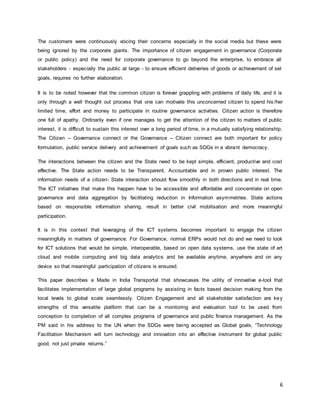 6
The customers were continuously voicing their concerns especially in the social media but these were
being ignored by the corporate giants. The importance of citizen engagement in governance (Corporate
or public policy) and the need for corporate governance to go beyond the enterprise, to embrace all
stakeholders - especially the public at large - to ensure efficient deliveries of goods or achievement of set
goals, requires no further elaboration.
It is to be noted however that the common citizen is forever grappling with problems of daily life, and it is
only through a well thought out process that one can motivate this unconcerned citizen to spend his /her
limited time, effort and money to participate in routine governance activities. Citizen action is therefore
one full of apathy. Ordinarily even if one manages to get the attention of the citizen to matters of public
interest, it is difficult to sustain this interest over a long period of time, in a mutually satisfying relationship.
The Citizen – Governance connect or the Governance – Citizen connect are both important for policy
formulation, public service delivery and achievement of goals such as SDGs in a vibrant democracy.
The interactions between the citizen and the State need to be kept simple, efficient, productive and cost
effective. The State action needs to be Transparent, Accountable and in proven public interest. The
information needs of a citizen- State interaction should flow smoothly in both directions and in real time.
The ICT initiatives that make this happen have to be accessible and affordable and concentrate on open
governance and data aggregation by facilitating reduction in Information asymmetries. State actions
based on responsible information sharing, result in better civil mobilisation and more meaningful
participation.
It is in this context that leveraging of the ICT systems becomes important to engage the citizen
meaningfully in matters of governance. For Governance, normal ERPs would not do and we need to look
for ICT solutions that would be simple, interoperable, based on open data systems, use the state of art
cloud and mobile computing and big data analytics and be available anytime, anywhere and on any
device so that meaningful participation of citizens is ensured.
This paper describes a Made in India Transportal that showcases the utility of innovative e-tool that
facilitates implementation of large global programs by assisting in facts based decision making from the
local levels to global scale seamlessly. Citizen Engagement and all stakeholder satisfaction are key
strengths of this versatile platform that can be a monitoring and evaluation tool to be used from
conception to completion of all complex programs of governance and public finance management. As the
PM said in his address to the UN when the SDGs were being accepted as Global goals, “Technology
Facilitation Mechanism will turn technology and innovation into an effective instrument for global public
good, not just private returns.”
 