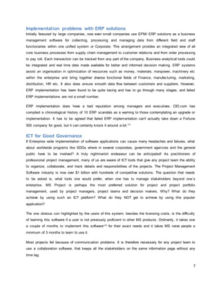7
Implementation problems with ERP solutions
Initially favoured by large companies, now even small companies use EPM/ ERP solutions as a business
management software for collecting, processing and managing data from different field and staff
functionaries within one unified system or Corporate. This arrangement provides an integrated view of all
core business processes from supply chain management to customer relations and from order processing
to pay roll. Each transaction can be tracked from any part of the company. Business analytical tools could
be integrated and real time data made available for better and informed decision making. ERP systems
assist an organisation in optimization of resources such as money, materials, manpower, machinery etc
within the enterprise and bring together diverse functional fields of Finance, manufacturing, marketing,
distribution, HR etc. It also does ensure smooth data flow between customers and suppliers. However,
ERP implementation has been found to be quite taxing and has to go through many stages, and failed
ERP implementations are not a small number.
ERP implementation does have a bad reputation among managers and executives. CIO.com has
compiled a chronological history of 10 ERP scandals as a warning to those contemplating an upgrade or
implementation. It has to be agreed that failed ERP implementation can't actually take down a Fortune
500 company for good, but it can certainly knock it around a bit.v ii
ICT for Good Governance
If Enterprise wide implementation of software applications can cause many headaches and failures, what
about worldwide programs like SDGs where in several corporates, government agencies and the general
public have to be involved? A truly nightmarish endeavour can be anticipated! As practitioners of
professional project management, many of us are aware of ICT tools that give any project team the ability
to organize, collaborate, and track details and responsibilities of the projects. The Project Management
Software industry is now over $1 billion with hundreds of competitive solutions. The question that needs
to be asked is, what tools one would prefer, when one has to manage stakeholders beyond one’s
enterprise. MS Project is perhaps the most preferred solution for project and project portfolio
management, used by project managers, project teams and decision makers. Why? What do they
achieve by using such an ICT platform? What do they NOT get to achieve by using this popular
application?
The one obvious con highlighted by the users of this system, besides the licensing costs, is the difficulty
of learning this software if a user is not previously proficient in other MS products. Ordinarily, it takes one
a couple of months to implement this softwarev iii for their exact needs and it takes MS naive people a
minimum of 3 months to learn to use it.
Most projects fail because of communication problems. It is therefore necessary for any project team to
use a collaboration software, that keeps all the stakeholders on the same information page without any
time lag.
 