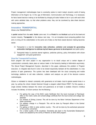 8
Project management methodologies have to constantly evolve to match today's dynamic world of having
Information at the finger’s tip. In this age of Information, Communication and Technology, it is necessary
for facts based decision making to be facilitated by bringing all stake holders to be in sync with each other
with same validated data, so that when problems arise, they can be countered by data driven decision
making approaches.
Innovative TRANSPORTAL
What is the TRANSPORTAL?
A portal evolved from the web. Vortal came next. It is a Portal for one Vertical such as for the travel and
tourism industry. Transportal is the obvious next step. It is an innovative cloud computing platform that
aims to bring all the stakeholders to the same set of data so that facts based decision making becomes
easier.
 Transportal is a tool for innovative data collection, collation and analysis for generating
actionable intelligence to address myriad issues germane to development and public policy
 Transportal helps to promote eternal vigilance, predictive policing, policy formulations with citizen
engagement and good governance
How the Transportal Functions
Each program and each project in any organization is no doubt unique and a certain degree of
customization constantly takes place at various levels in the hierarchy leading to Information asymmetry;
The Glocal Project Management System, described in this paper, addresses this problem in Program
execution, to integrate data found in silos to be shared responsibly between all the stakeholders in a new
practice of open governance. The system has been developed with the cloud computing and mobile
technology platforms to aid data collection, collation and analysis as part of the decision science
methodologies.
Citizen is motivated to interact constantly with governance at all levels- local to global several times in a
year, by putting the citizen interest foremost through a program called Citizen FIRST. For this pupose, a
single window interface between the citizen and governance at all levels is enabled. Citizen’s interface
includes the delivery of citizen services like the following:-
 For getting the copy of the Birth/ caste Certificate from the local municipal or Panchayat
office or the marks cards and school/college certificate from the local school and college last
attended.
 For renewal of Driving License- This will be done by the Motor Vehicles Department of the
State concerned;
 For address change in a Passport- This will be done by Passport officer in the Central
Government;
 For getting a VISA to enter another country - This will be done by the authorised personnel
of the country concerned;
 For a better quality of life anywhere- Standards laid down in the Sustainable Development
Goals and adopted by the comity of Nations as SDG 2030 program.
 