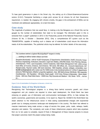 9
To have good governance in place in the Smart city, the setting up of a Citizen-Governance-Customer
service (C-G-C) Transportal facilitating a single point access for all citizens for all their Governance
requirement, is needed. By engaging with citizens smartly, the gaps in the achievement of SDGs can be
monitored and addressed appropriately on a real time basis.
Case study
The magnitude of problems that one would face, in making a city like Bengaluru as a Smart City can be
gauged by the number of stakeholders that need to be managed. The information given in this is
extracted from a paperix published in 2012 in the Productivity journal of the National Productivity Council.
(Volume 53 No. 3 October – December 2012). Only a comprehensive ICT system such as the
TRANSPORTAL capable of handling such a diverse set of stakeholders could ensure the information
needs of all the stakeholders. The published article may be referred for further details of the case study.
Figure 2 List of stakeholders for Bengaluru to become a Smart city
Guidance Note of the World Bank:
Recognising that Technological progress is a driving force behind economic growth, and citizen
engagement and job creation are required to show rapid development, the World Bank has been
stressing on greater use of Information and communication technologies (ICTs), to help reshape the
world’s economies, governments and societies. In its report no. Report No: ACS8213 the World Bank has
drawn attention to the infrastructure sector in India seeing unprecedented changes with exponential
growth due to changing economic landscape and development in the country. The Bank has referred to
massive investments being made across a range of sectors like power, ports, roads, railways, health,
education and aviation. The complexity and scale of these infrastructure projects which take anywhere
from six to ten years to complete, require E-Tools in Management of these massive projects to ensure
that project outcomes match the project outlays being made.
 