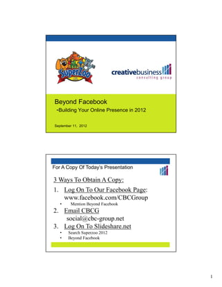 Beyond Facebook
-Building Your Online Presence in 2012

September 11, 2012




For A Copy Of Today’s Presentation

3 Ways To Obtain A Copy:
1. Log On To Our Facebook Page:
   www.facebook.com/CBCGroup
   •    Mention Beyond Facebook
2. Email CBCG
    social@cbc-group.net
3. Log On To Slideshare.net
   •   Search Superzoo 2012
   •   Beyond Facebook




                                         1
 