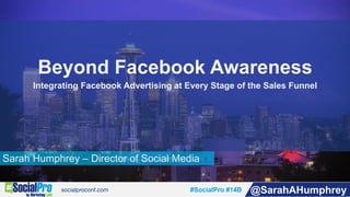 #SocialPro #14B @SarahAHumphrey
Sarah Humphrey – Director of Social Media
Beyond Facebook Awareness
Integrating Facebook Advertising at Every Stage of the Sales Funnel
 