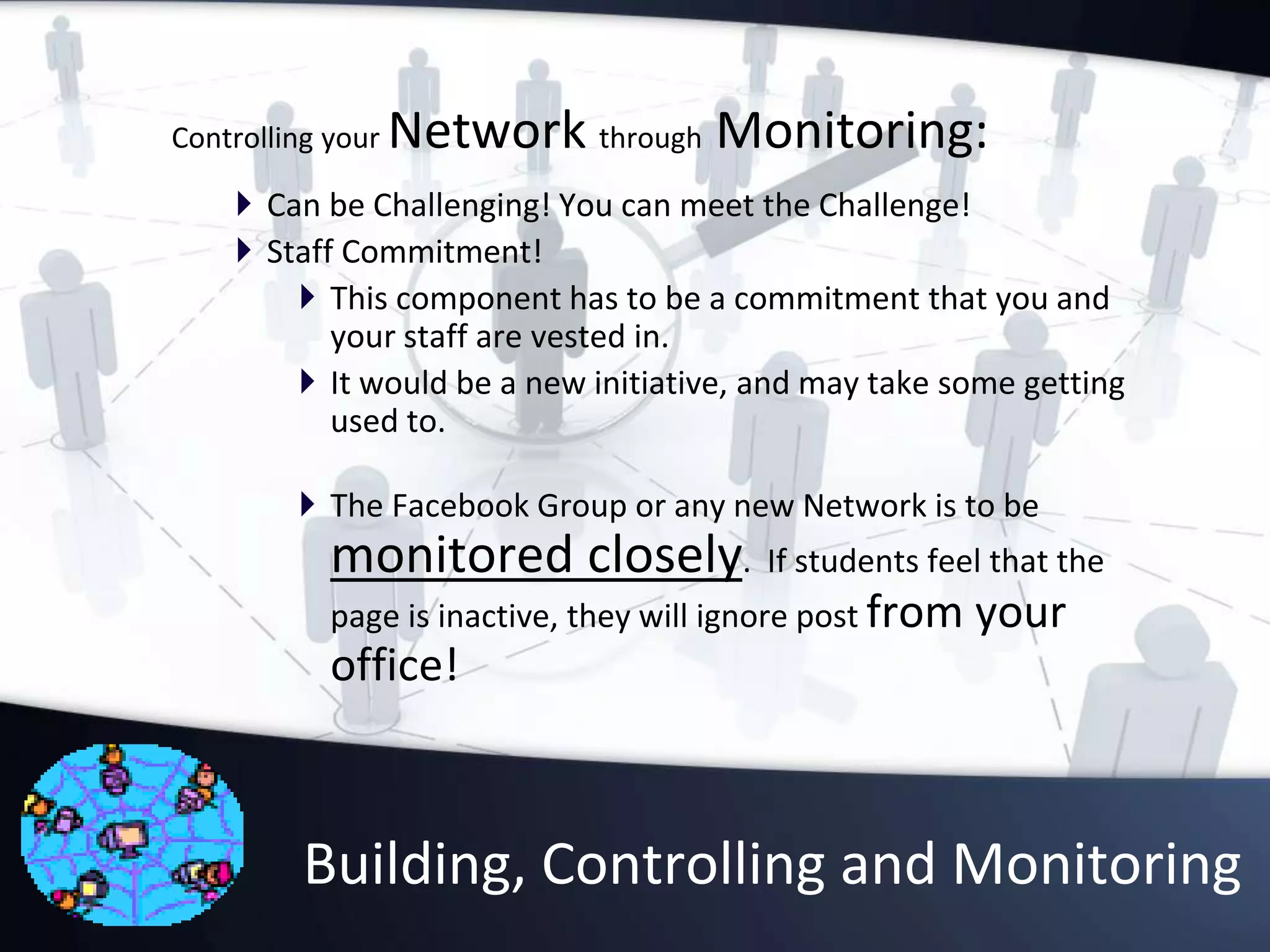 Building, Controlling and Monitoring
Controlling your Network through Monitoring:
 Can be Challenging! You can meet the Challenge!
 Staff Commitment!
 This component has to be a commitment that you and
your staff are vested in.
 It would be a new initiative, and may take some getting
used to.
 The Facebook Group or any new Network is to be
monitored closely. If students feel that the
page is inactive, they will ignore post from your
office!
 