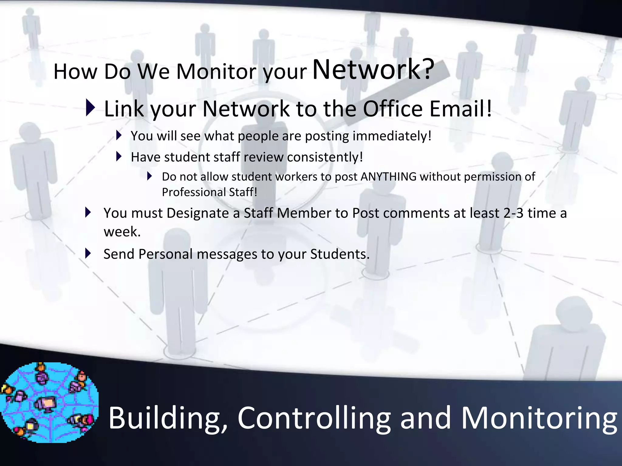 How Do We Monitor your Network?
 Link your Network to the Office Email!
 You will see what people are posting immediately!
 Have student staff review consistently!
 Do not allow student workers to post ANYTHING without permission of
Professional Staff!
 You must Designate a Staff Member to Post comments at least 2-3 time a
week.
 Send Personal messages to your Students.
Building, Controlling and Monitoring
 