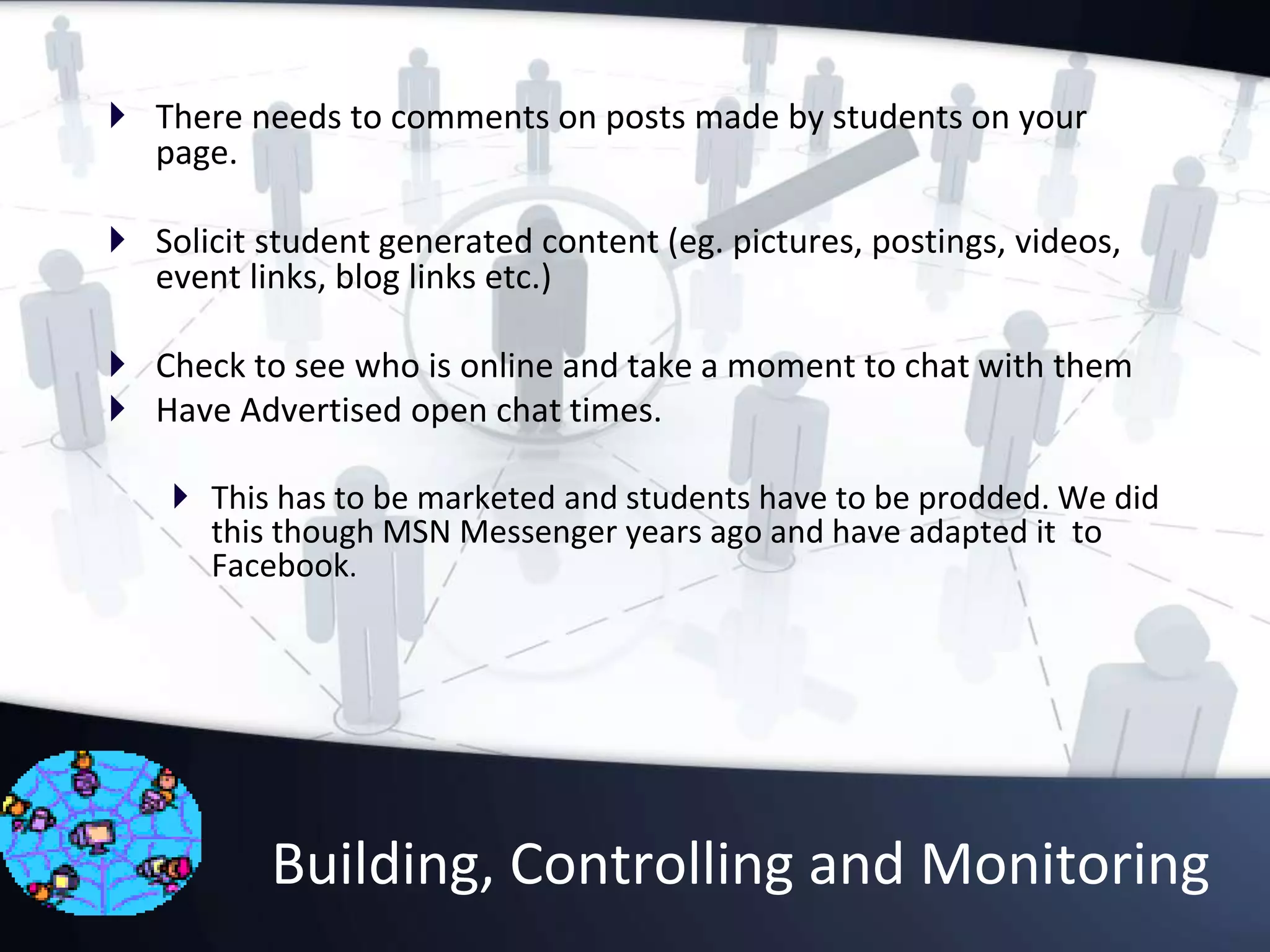 Building, Controlling and Monitoring
 There needs to comments on posts made by students on your
page.
 Solicit student generated content (eg. pictures, postings, videos,
event links, blog links etc.)
 Check to see who is online and take a moment to chat with them
 Have Advertised open chat times.
 This has to be marketed and students have to be prodded. We did
this though MSN Messenger years ago and have adapted it to
Facebook.
 