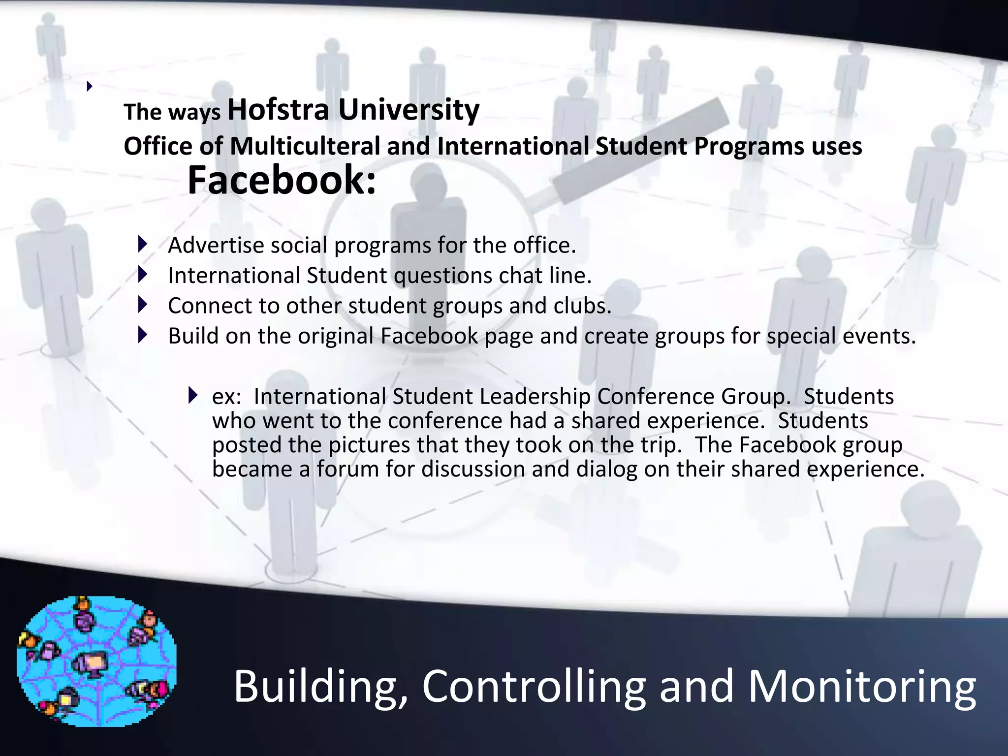 Building, Controlling and Monitoring

The ways Hofstra University
Office of Multiculteral and International Student Programs uses
Facebook:
 Advertise social programs for the office.
 International Student questions chat line.
 Connect to other student groups and clubs.
 Build on the original Facebook page and create groups for special events.
 ex: International Student Leadership Conference Group. Students
who went to the conference had a shared experience. Students
posted the pictures that they took on the trip. The Facebook group
became a forum for discussion and dialog on their shared experience.
 